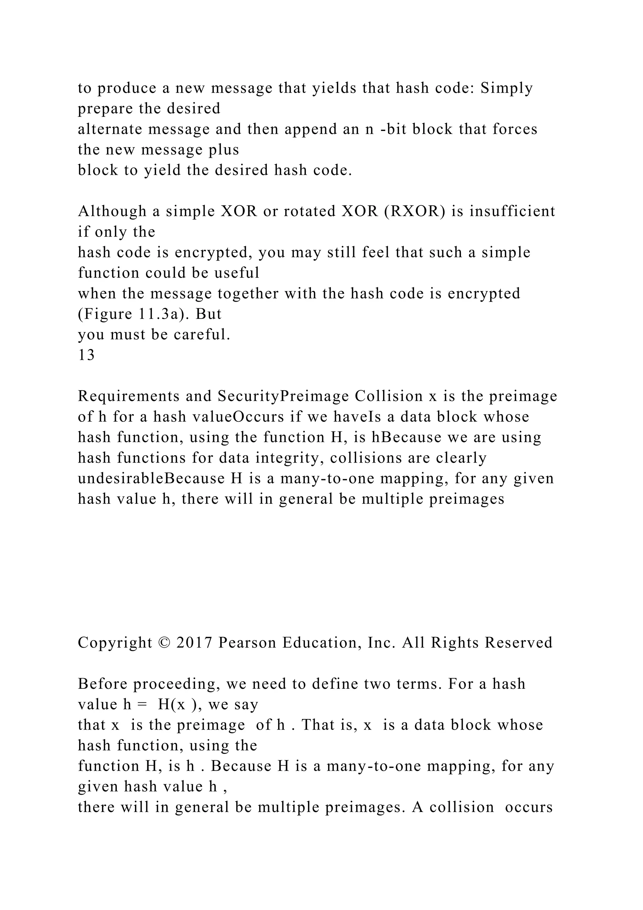 to produce a new message that yields that hash code: Simply
prepare the desired
alternate message and then append an n -bit block that forces
the new message plus
block to yield the desired hash code.
Although a simple XOR or rotated XOR (RXOR) is insufficient
if only the
hash code is encrypted, you may still feel that such a simple
function could be useful
when the message together with the hash code is encrypted
(Figure 11.3a). But
you must be careful.
13
Requirements and SecurityPreimage Collision x is the preimage
of h for a hash valueOccurs if we haveIs a data block whose
hash function, using the function H, is hBecause we are using
hash functions for data integrity, collisions are clearly
undesirableBecause H is a many-to-one mapping, for any given
hash value h, there will in general be multiple preimages
Copyright © 2017 Pearson Education, Inc. All Rights Reserved
Before proceeding, we need to define two terms. For a hash
value h = H(x ), we say
that x is the preimage of h . That is, x is a data block whose
hash function, using the
function H, is h . Because H is a many-to-one mapping, for any
given hash value h ,
there will in general be multiple preimages. A collision occurs
 
