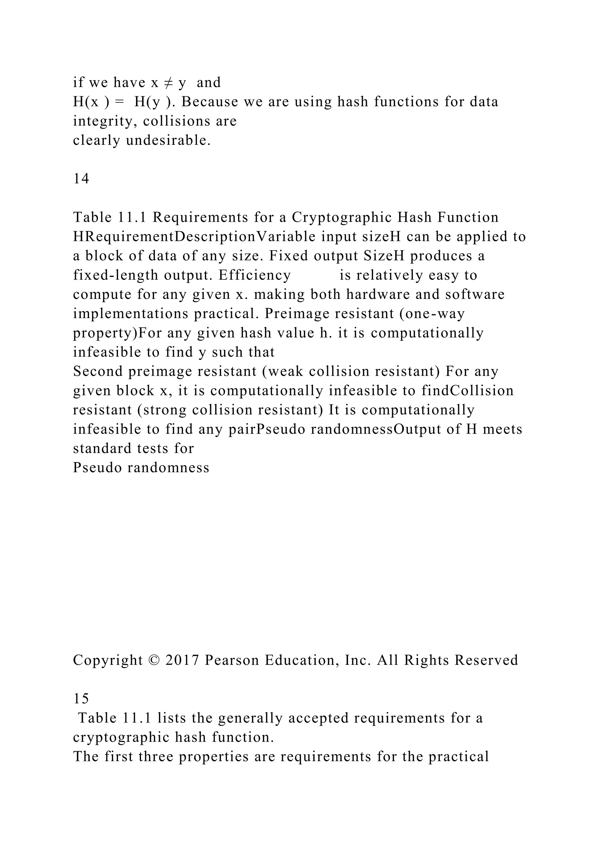 if we have x ≠ y and
H(x ) = H(y ). Because we are using hash functions for data
integrity, collisions are
clearly undesirable.
14
Table 11.1 Requirements for a Cryptographic Hash Function
HRequirementDescriptionVariable input sizeH can be applied to
a block of data of any size. Fixed output SizeH produces a
fixed-length output. Efficiency is relatively easy to
compute for any given x. making both hardware and software
implementations practical. Preimage resistant (one-way
property)For any given hash value h. it is computationally
infeasible to find y such that
Second preimage resistant (weak collision resistant) For any
given block x, it is computationally infeasible to findCollision
resistant (strong collision resistant) It is computationally
infeasible to find any pairPseudo randomnessOutput of H meets
standard tests for
Pseudo randomness
Copyright © 2017 Pearson Education, Inc. All Rights Reserved
15
Table 11.1 lists the generally accepted requirements for a
cryptographic hash function.
The first three properties are requirements for the practical
 