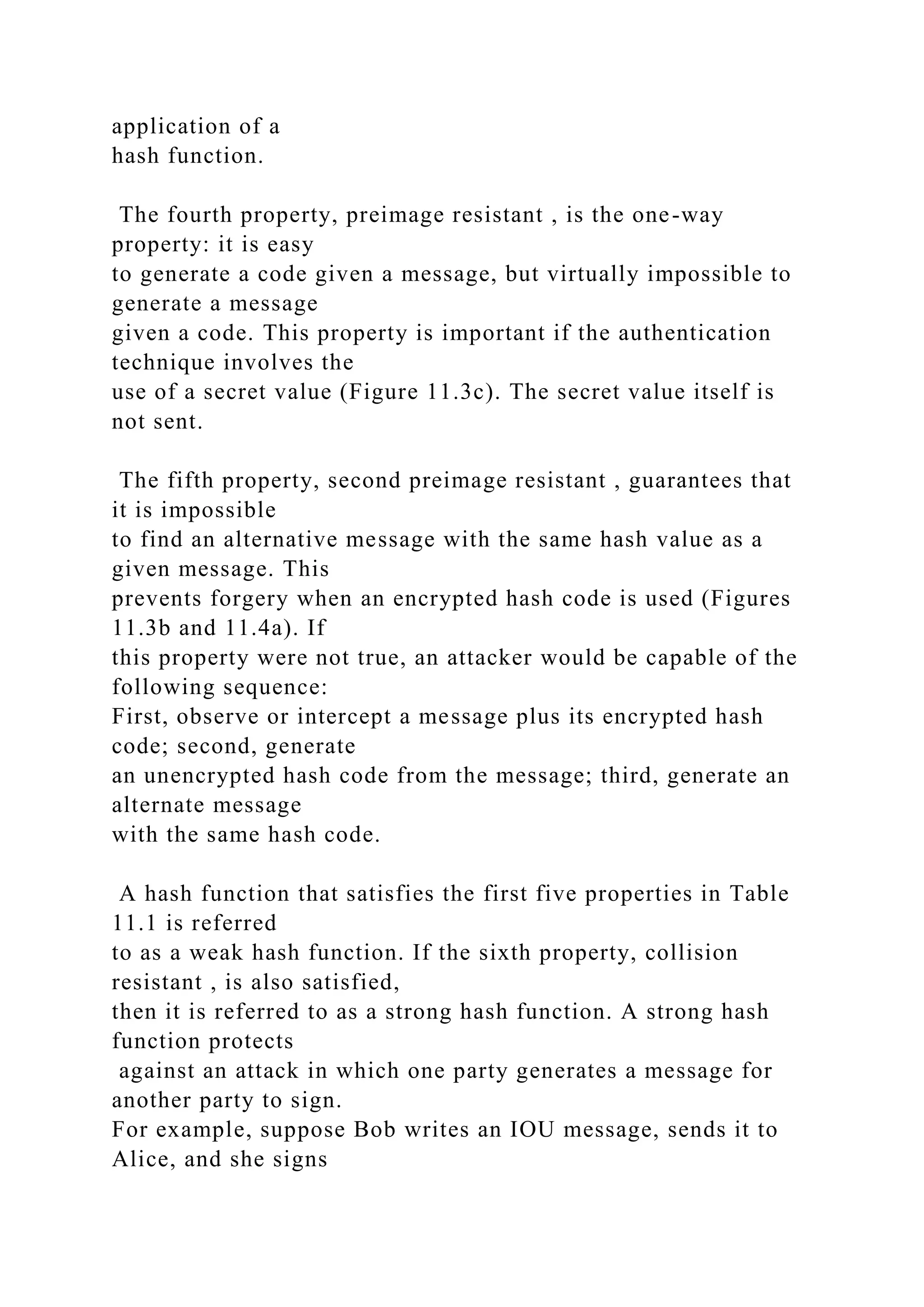 application of a
hash function.
The fourth property, preimage resistant , is the one-way
property: it is easy
to generate a code given a message, but virtually impossible to
generate a message
given a code. This property is important if the authentication
technique involves the
use of a secret value (Figure 11.3c). The secret value itself is
not sent.
The fifth property, second preimage resistant , guarantees that
it is impossible
to find an alternative message with the same hash value as a
given message. This
prevents forgery when an encrypted hash code is used (Figures
11.3b and 11.4a). If
this property were not true, an attacker would be capable of the
following sequence:
First, observe or intercept a message plus its encrypted hash
code; second, generate
an unencrypted hash code from the message; third, generate an
alternate message
with the same hash code.
A hash function that satisfies the first five properties in Table
11.1 is referred
to as a weak hash function. If the sixth property, collision
resistant , is also satisfied,
then it is referred to as a strong hash function. A strong hash
function protects
against an attack in which one party generates a message for
another party to sign.
For example, suppose Bob writes an IOU message, sends it to
Alice, and she signs
 