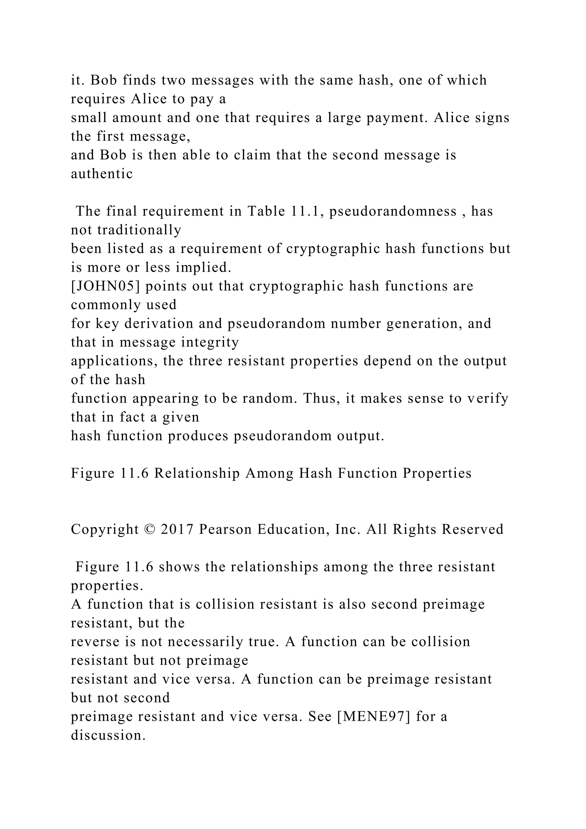 it. Bob finds two messages with the same hash, one of which
requires Alice to pay a
small amount and one that requires a large payment. Alice signs
the first message,
and Bob is then able to claim that the second message is
authentic
The final requirement in Table 11.1, pseudorandomness , has
not traditionally
been listed as a requirement of cryptographic hash functions but
is more or less implied.
[JOHN05] points out that cryptographic hash functions are
commonly used
for key derivation and pseudorandom number generation, and
that in message integrity
applications, the three resistant properties depend on the output
of the hash
function appearing to be random. Thus, it makes sense to verify
that in fact a given
hash function produces pseudorandom output.
Figure 11.6 Relationship Among Hash Function Properties
Copyright © 2017 Pearson Education, Inc. All Rights Reserved
Figure 11.6 shows the relationships among the three resistant
properties.
A function that is collision resistant is also second preimage
resistant, but the
reverse is not necessarily true. A function can be collision
resistant but not preimage
resistant and vice versa. A function can be preimage resistant
but not second
preimage resistant and vice versa. See [MENE97] for a
discussion.
 