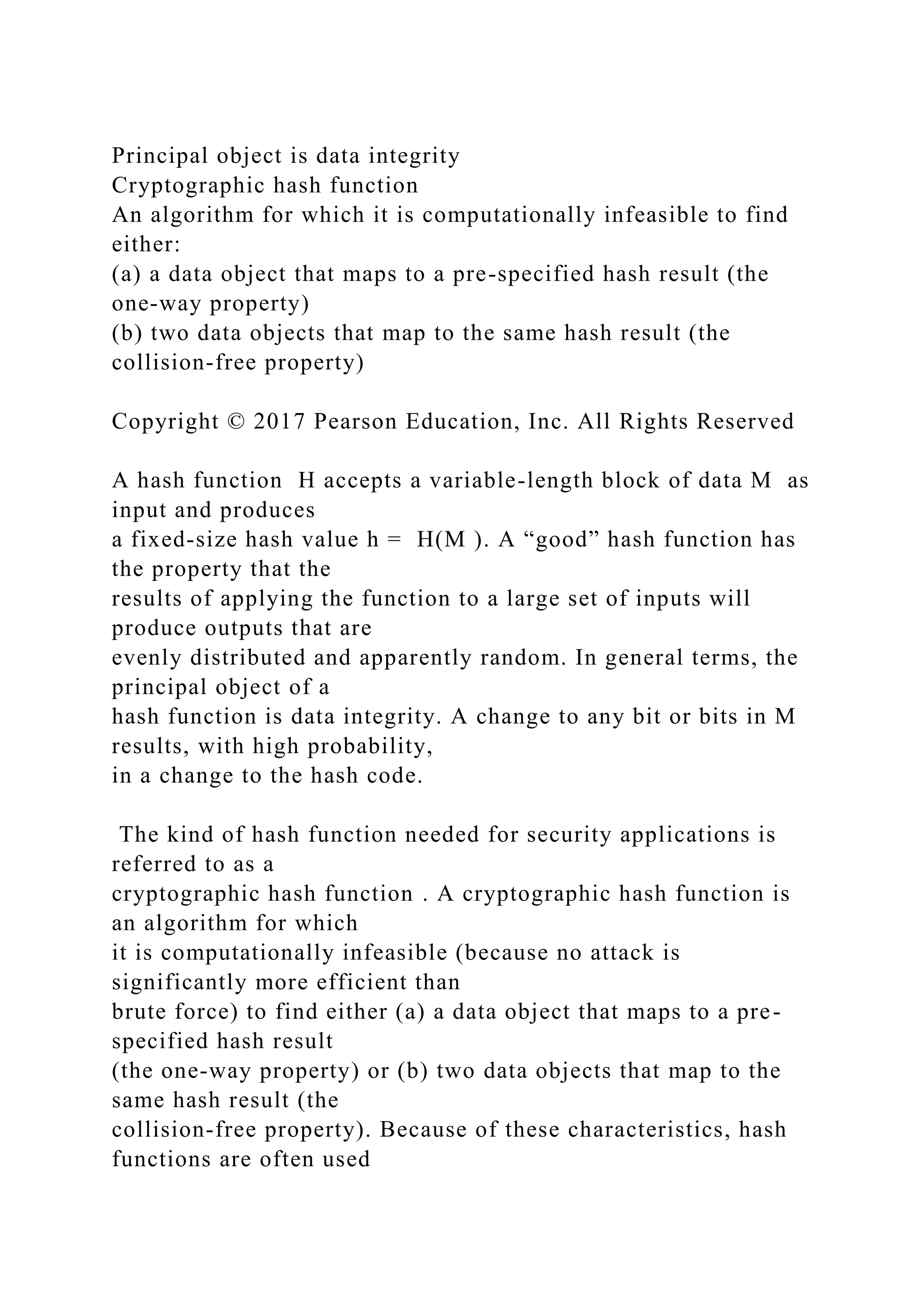 Principal object is data integrity
Cryptographic hash function
An algorithm for which it is computationally infeasible to find
either:
(a) a data object that maps to a pre-specified hash result (the
one-way property)
(b) two data objects that map to the same hash result (the
collision-free property)
Copyright © 2017 Pearson Education, Inc. All Rights Reserved
A hash function H accepts a variable-length block of data M as
input and produces
a fixed-size hash value h = H(M ). A “good” hash function has
the property that the
results of applying the function to a large set of inputs will
produce outputs that are
evenly distributed and apparently random. In general terms, the
principal object of a
hash function is data integrity. A change to any bit or bits in M
results, with high probability,
in a change to the hash code.
The kind of hash function needed for security applications is
referred to as a
cryptographic hash function . A cryptographic hash function is
an algorithm for which
it is computationally infeasible (because no attack is
significantly more efficient than
brute force) to find either (a) a data object that maps to a pre-
specified hash result
(the one-way property) or (b) two data objects that map to the
same hash result (the
collision-free property). Because of these characteristics, hash
functions are often used
 