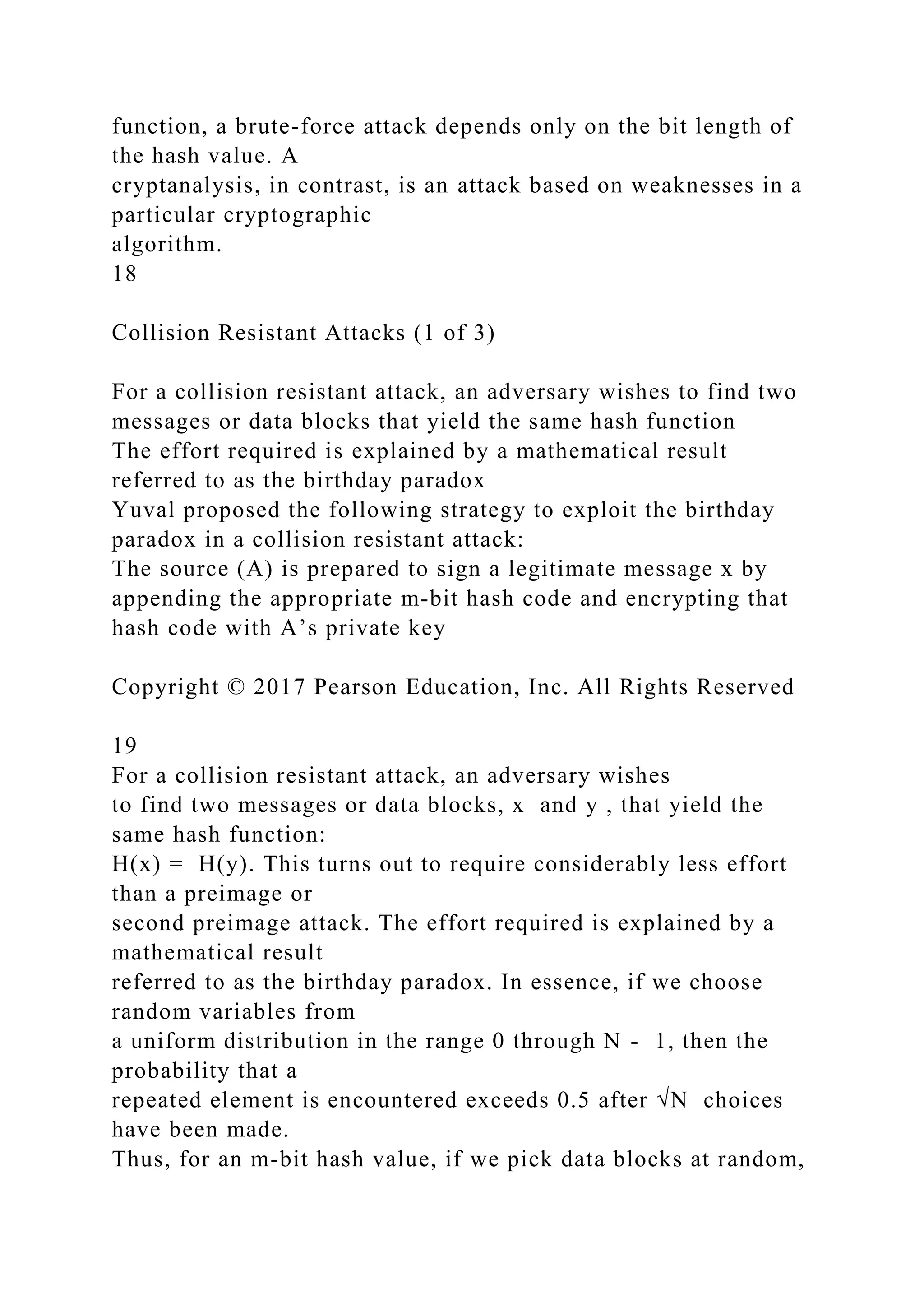 function, a brute-force attack depends only on the bit length of
the hash value. A
cryptanalysis, in contrast, is an attack based on weaknesses in a
particular cryptographic
algorithm.
18
Collision Resistant Attacks (1 of 3)
For a collision resistant attack, an adversary wishes to find two
messages or data blocks that yield the same hash function
The effort required is explained by a mathematical result
referred to as the birthday paradox
Yuval proposed the following strategy to exploit the birthday
paradox in a collision resistant attack:
The source (A) is prepared to sign a legitimate message x by
appending the appropriate m-bit hash code and encrypting that
hash code with A’s private key
Copyright © 2017 Pearson Education, Inc. All Rights Reserved
19
For a collision resistant attack, an adversary wishes
to find two messages or data blocks, x and y , that yield the
same hash function:
H(x) = H(y). This turns out to require considerably less effort
than a preimage or
second preimage attack. The effort required is explained by a
mathematical result
referred to as the birthday paradox. In essence, if we choose
random variables from
a uniform distribution in the range 0 through N - 1, then the
probability that a
repeated element is encountered exceeds 0.5 after √N choices
have been made.
Thus, for an m-bit hash value, if we pick data blocks at random,
 