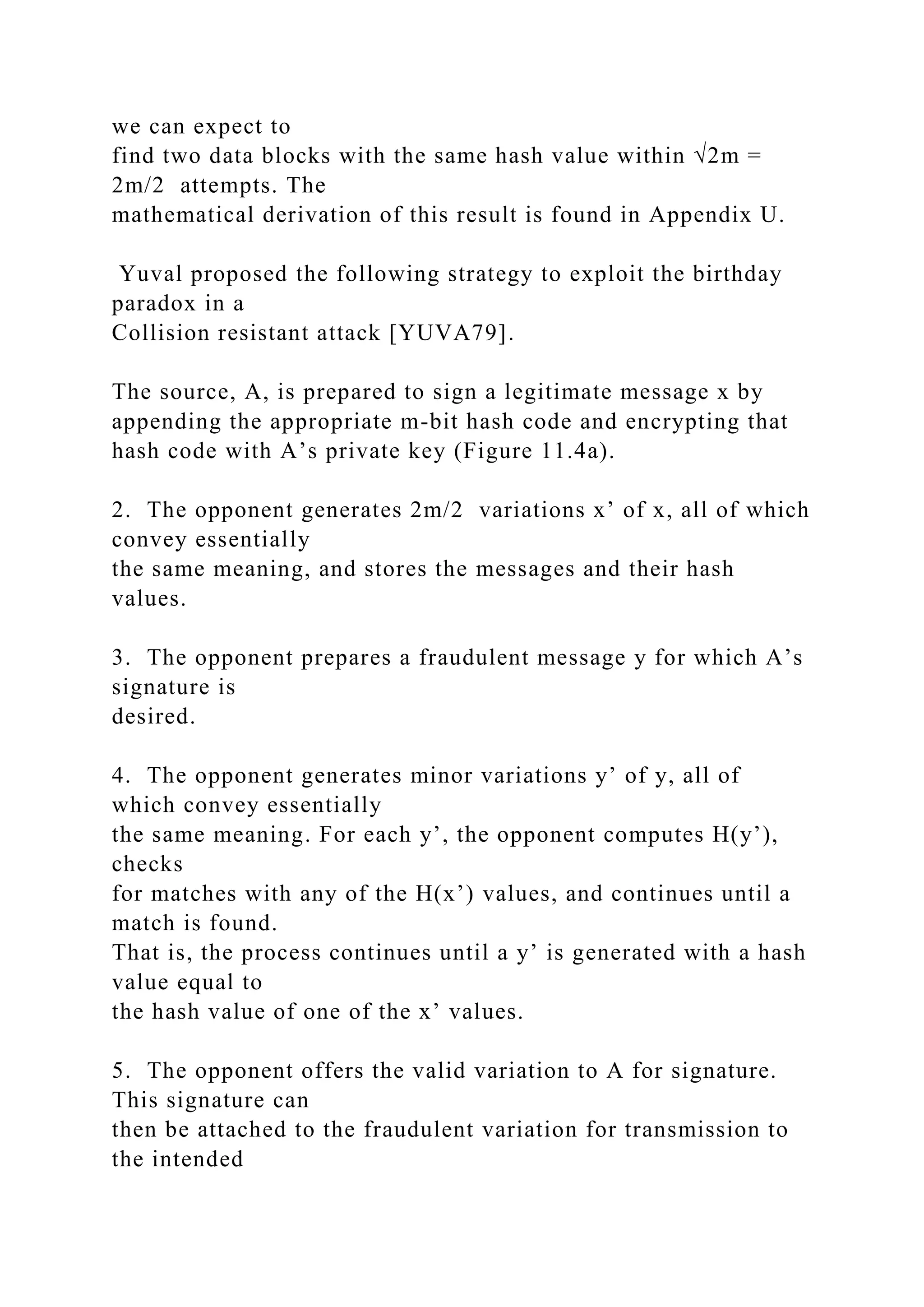 we can expect to
find two data blocks with the same hash value within √2m =
2m/2 attempts. The
mathematical derivation of this result is found in Appendix U.
Yuval proposed the following strategy to exploit the birthday
paradox in a
Collision resistant attack [YUVA79].
The source, A, is prepared to sign a legitimate message x by
appending the appropriate m-bit hash code and encrypting that
hash code with A’s private key (Figure 11.4a).
2. The opponent generates 2m/2 variations x’ of x, all of which
convey essentially
the same meaning, and stores the messages and their hash
values.
3. The opponent prepares a fraudulent message y for which A’s
signature is
desired.
4. The opponent generates minor variations y’ of y, all of
which convey essentially
the same meaning. For each y’, the opponent computes H(y’),
checks
for matches with any of the H(x’) values, and continues until a
match is found.
That is, the process continues until a y’ is generated with a hash
value equal to
the hash value of one of the x’ values.
5. The opponent offers the valid variation to A for signature.
This signature can
then be attached to the fraudulent variation for transmission to
the intended
 