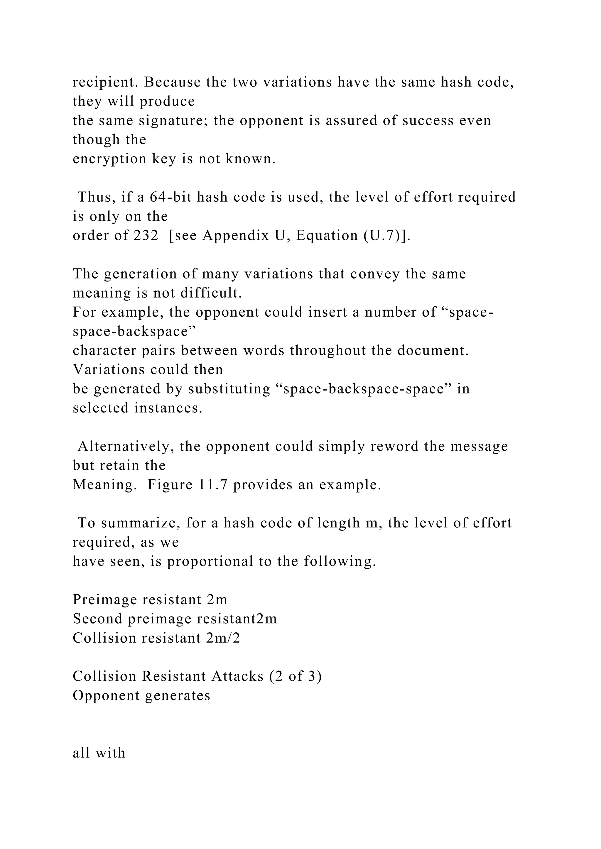 recipient. Because the two variations have the same hash code,
they will produce
the same signature; the opponent is assured of success even
though the
encryption key is not known.
Thus, if a 64-bit hash code is used, the level of effort required
is only on the
order of 232 [see Appendix U, Equation (U.7)].
The generation of many variations that convey the same
meaning is not difficult.
For example, the opponent could insert a number of “space-
space-backspace”
character pairs between words throughout the document.
Variations could then
be generated by substituting “space-backspace-space” in
selected instances.
Alternatively, the opponent could simply reword the message
but retain the
Meaning. Figure 11.7 provides an example.
To summarize, for a hash code of length m, the level of effort
required, as we
have seen, is proportional to the following.
Preimage resistant 2m
Second preimage resistant2m
Collision resistant 2m/2
Collision Resistant Attacks (2 of 3)
Opponent generates
all with
 
