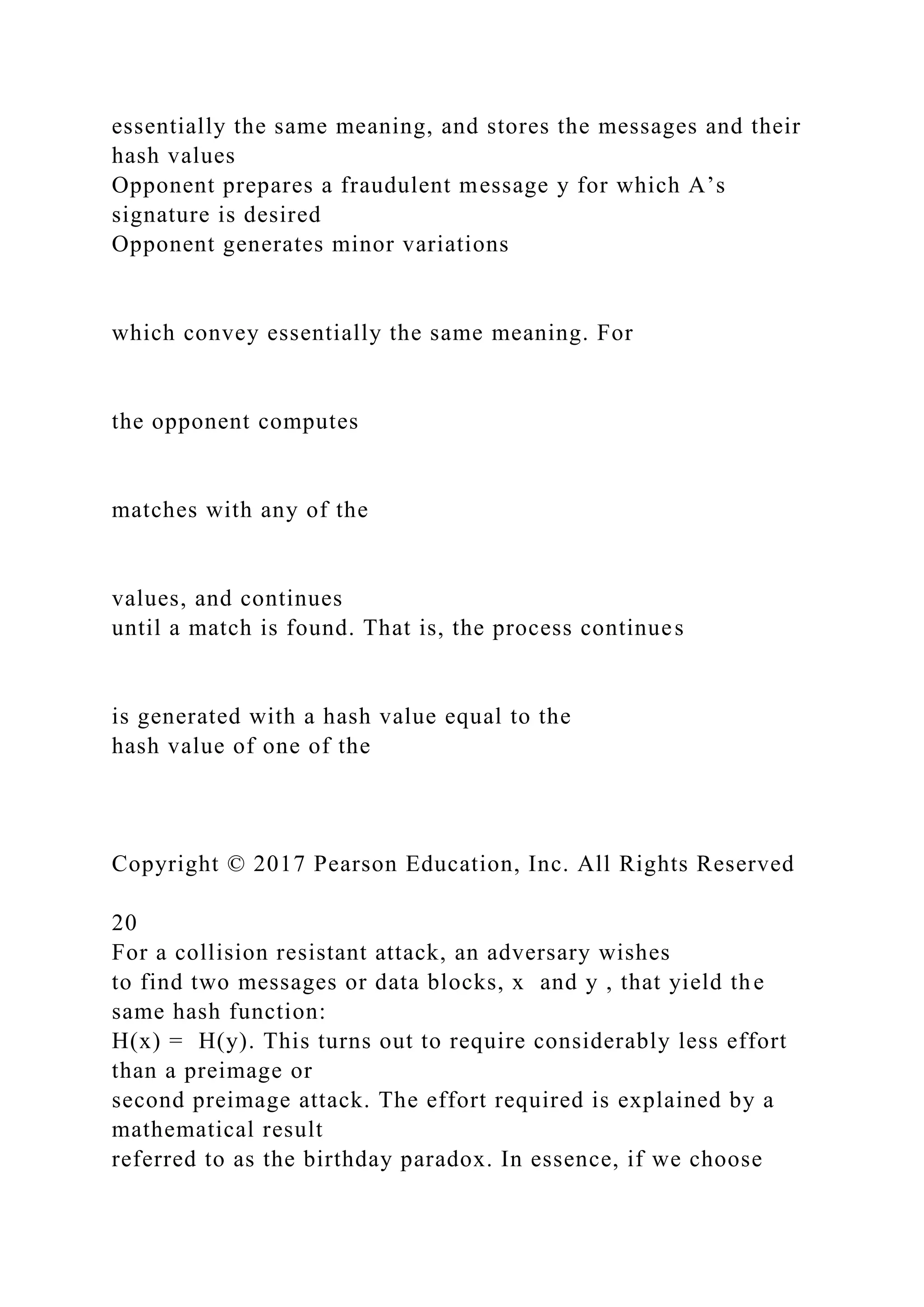 essentially the same meaning, and stores the messages and their
hash values
Opponent prepares a fraudulent message y for which A’s
signature is desired
Opponent generates minor variations
which convey essentially the same meaning. For
the opponent computes
matches with any of the
values, and continues
until a match is found. That is, the process continues
is generated with a hash value equal to the
hash value of one of the
Copyright © 2017 Pearson Education, Inc. All Rights Reserved
20
For a collision resistant attack, an adversary wishes
to find two messages or data blocks, x and y , that yield the
same hash function:
H(x) = H(y). This turns out to require considerably less effort
than a preimage or
second preimage attack. The effort required is explained by a
mathematical result
referred to as the birthday paradox. In essence, if we choose
 