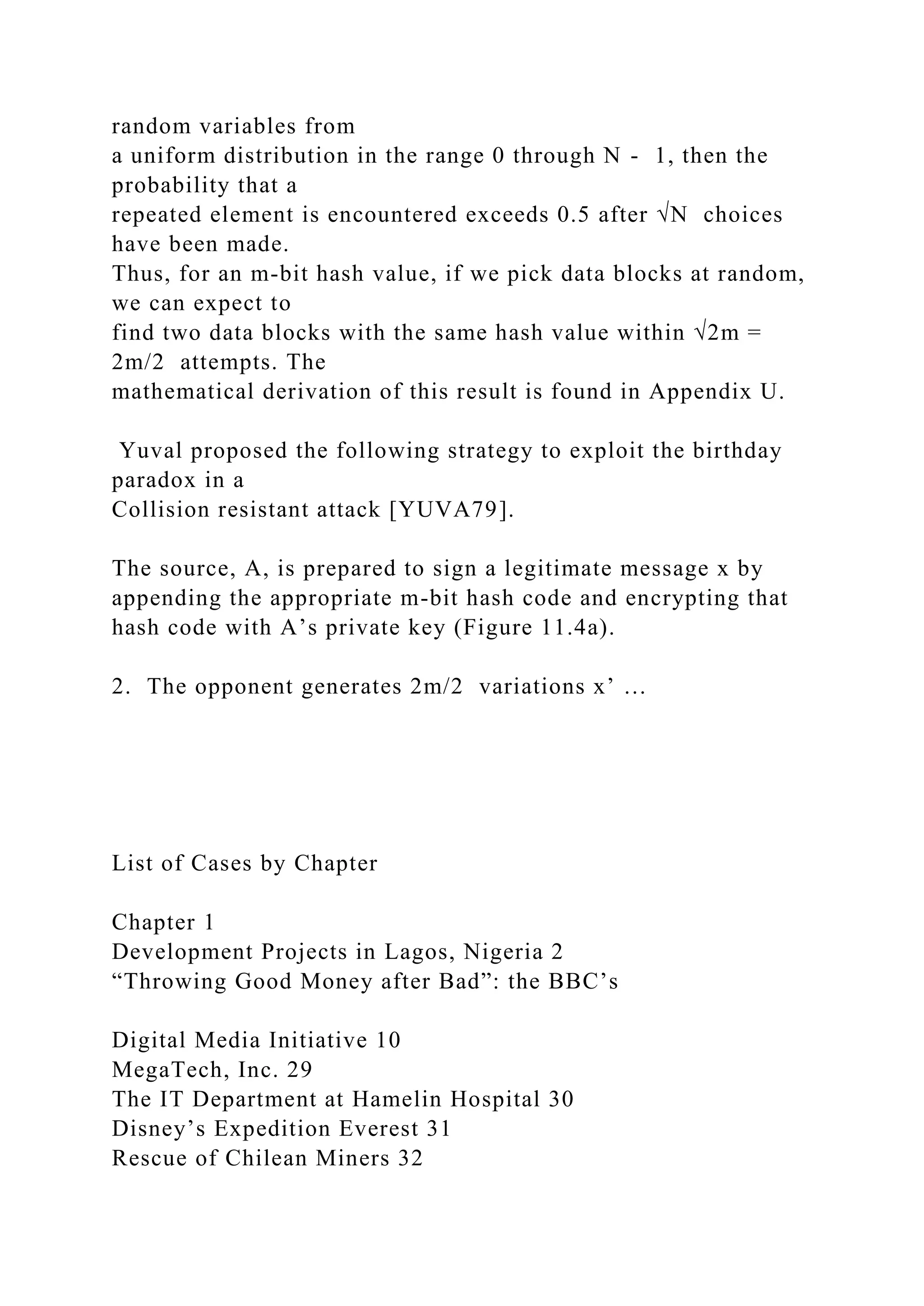 random variables from
a uniform distribution in the range 0 through N - 1, then the
probability that a
repeated element is encountered exceeds 0.5 after √N choices
have been made.
Thus, for an m-bit hash value, if we pick data blocks at random,
we can expect to
find two data blocks with the same hash value within √2m =
2m/2 attempts. The
mathematical derivation of this result is found in Appendix U.
Yuval proposed the following strategy to exploit the birthday
paradox in a
Collision resistant attack [YUVA79].
The source, A, is prepared to sign a legitimate message x by
appending the appropriate m-bit hash code and encrypting that
hash code with A’s private key (Figure 11.4a).
2. The opponent generates 2m/2 variations x’ …
List of Cases by Chapter
Chapter 1
Development Projects in Lagos, Nigeria 2
“Throwing Good Money after Bad”: the BBC’s
Digital Media Initiative 10
MegaTech, Inc. 29
The IT Department at Hamelin Hospital 30
Disney’s Expedition Everest 31
Rescue of Chilean Miners 32
 