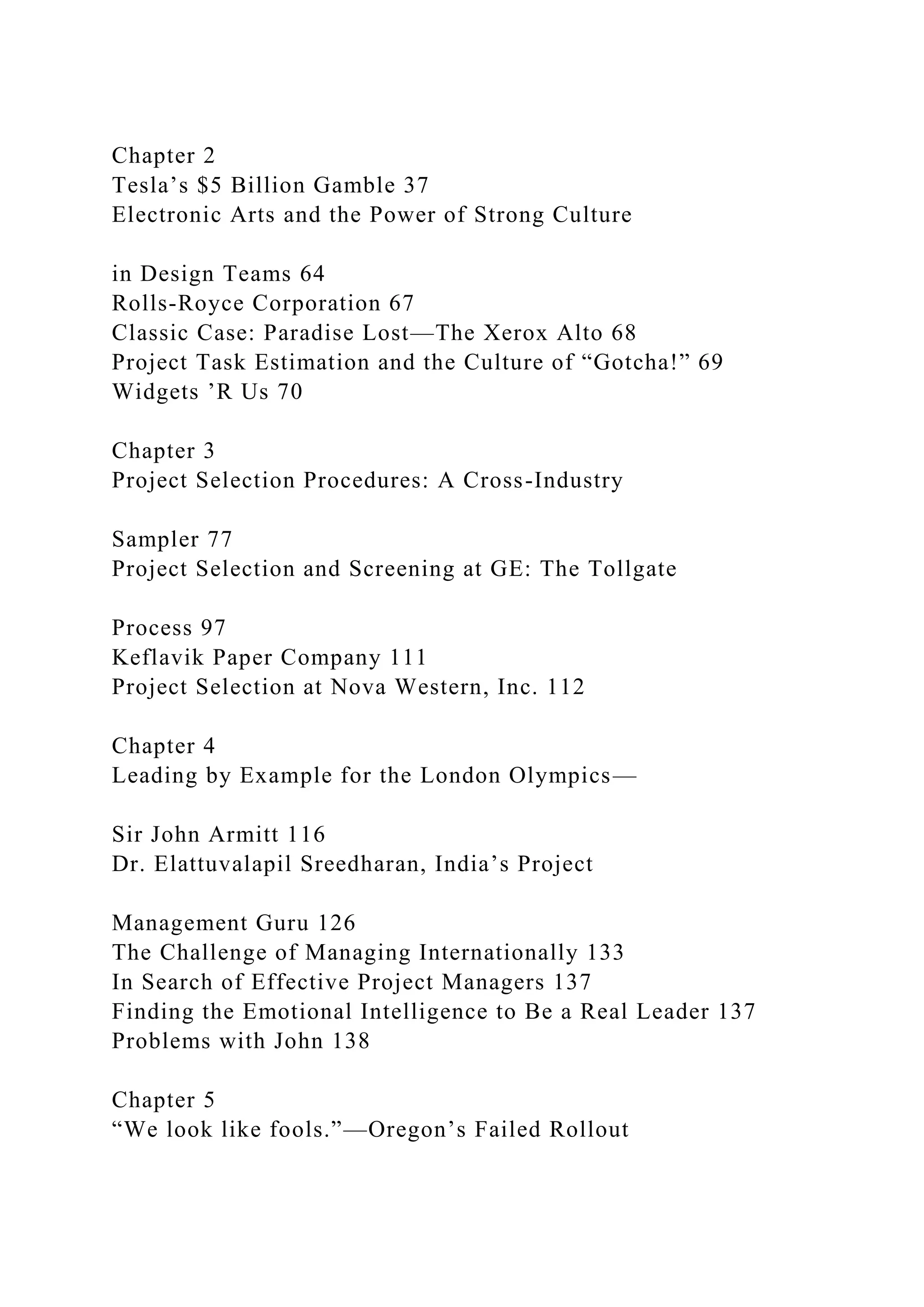 Chapter 2
Tesla’s $5 Billion Gamble 37
Electronic Arts and the Power of Strong Culture
in Design Teams 64
Rolls-Royce Corporation 67
Classic Case: Paradise Lost—The Xerox Alto 68
Project Task Estimation and the Culture of “Gotcha!” 69
Widgets ’R Us 70
Chapter 3
Project Selection Procedures: A Cross-Industry
Sampler 77
Project Selection and Screening at GE: The Tollgate
Process 97
Keflavik Paper Company 111
Project Selection at Nova Western, Inc. 112
Chapter 4
Leading by Example for the London Olympics—
Sir John Armitt 116
Dr. Elattuvalapil Sreedharan, India’s Project
Management Guru 126
The Challenge of Managing Internationally 133
In Search of Effective Project Managers 137
Finding the Emotional Intelligence to Be a Real Leader 137
Problems with John 138
Chapter 5
“We look like fools.”—Oregon’s Failed Rollout
 