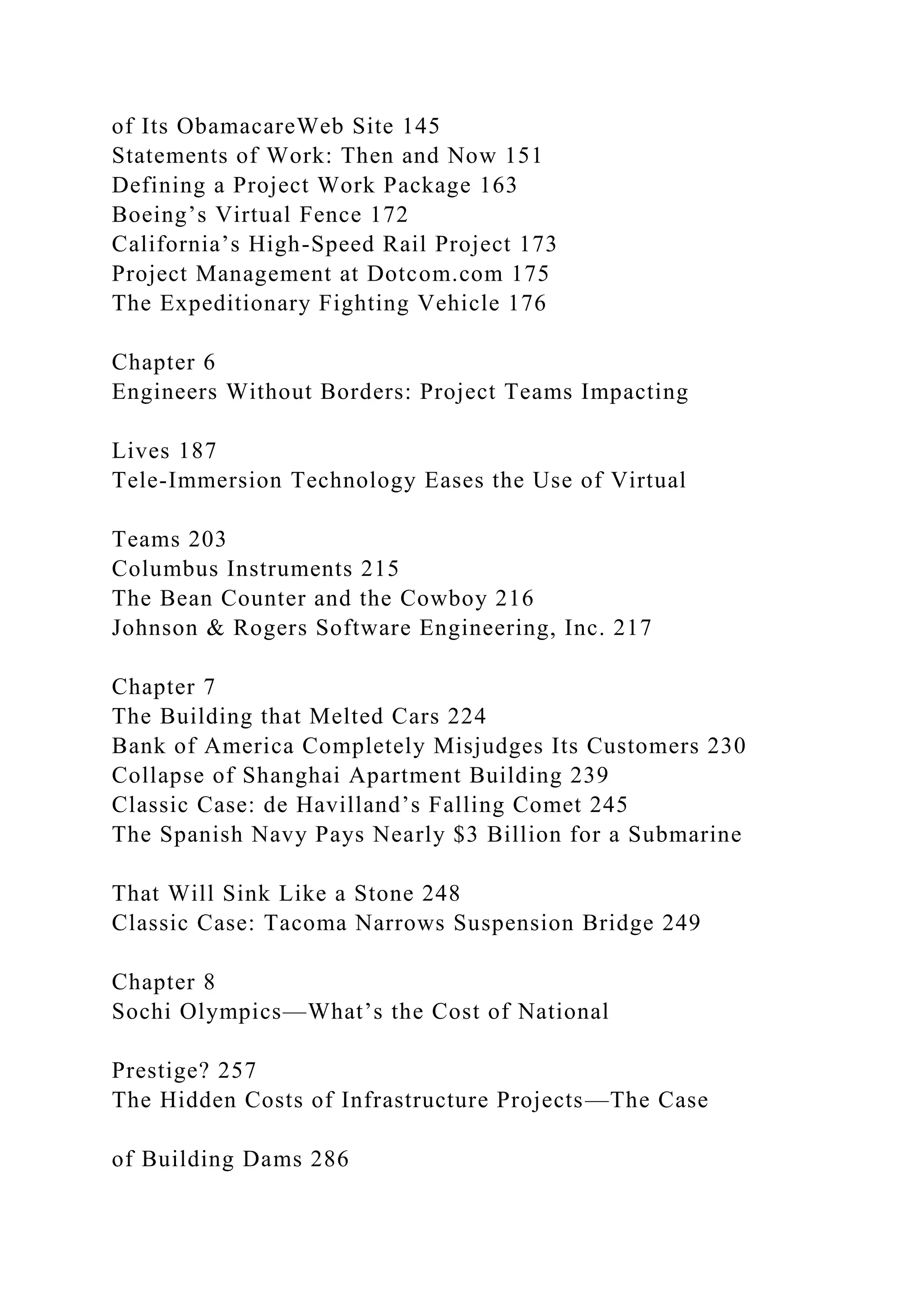 of Its ObamacareWeb Site 145
Statements of Work: Then and Now 151
Defining a Project Work Package 163
Boeing’s Virtual Fence 172
California’s High-Speed Rail Project 173
Project Management at Dotcom.com 175
The Expeditionary Fighting Vehicle 176
Chapter 6
Engineers Without Borders: Project Teams Impacting
Lives 187
Tele-Immersion Technology Eases the Use of Virtual
Teams 203
Columbus Instruments 215
The Bean Counter and the Cowboy 216
Johnson & Rogers Software Engineering, Inc. 217
Chapter 7
The Building that Melted Cars 224
Bank of America Completely Misjudges Its Customers 230
Collapse of Shanghai Apartment Building 239
Classic Case: de Havilland’s Falling Comet 245
The Spanish Navy Pays Nearly $3 Billion for a Submarine
That Will Sink Like a Stone 248
Classic Case: Tacoma Narrows Suspension Bridge 249
Chapter 8
Sochi Olympics—What’s the Cost of National
Prestige? 257
The Hidden Costs of Infrastructure Projects—The Case
of Building Dams 286
 
