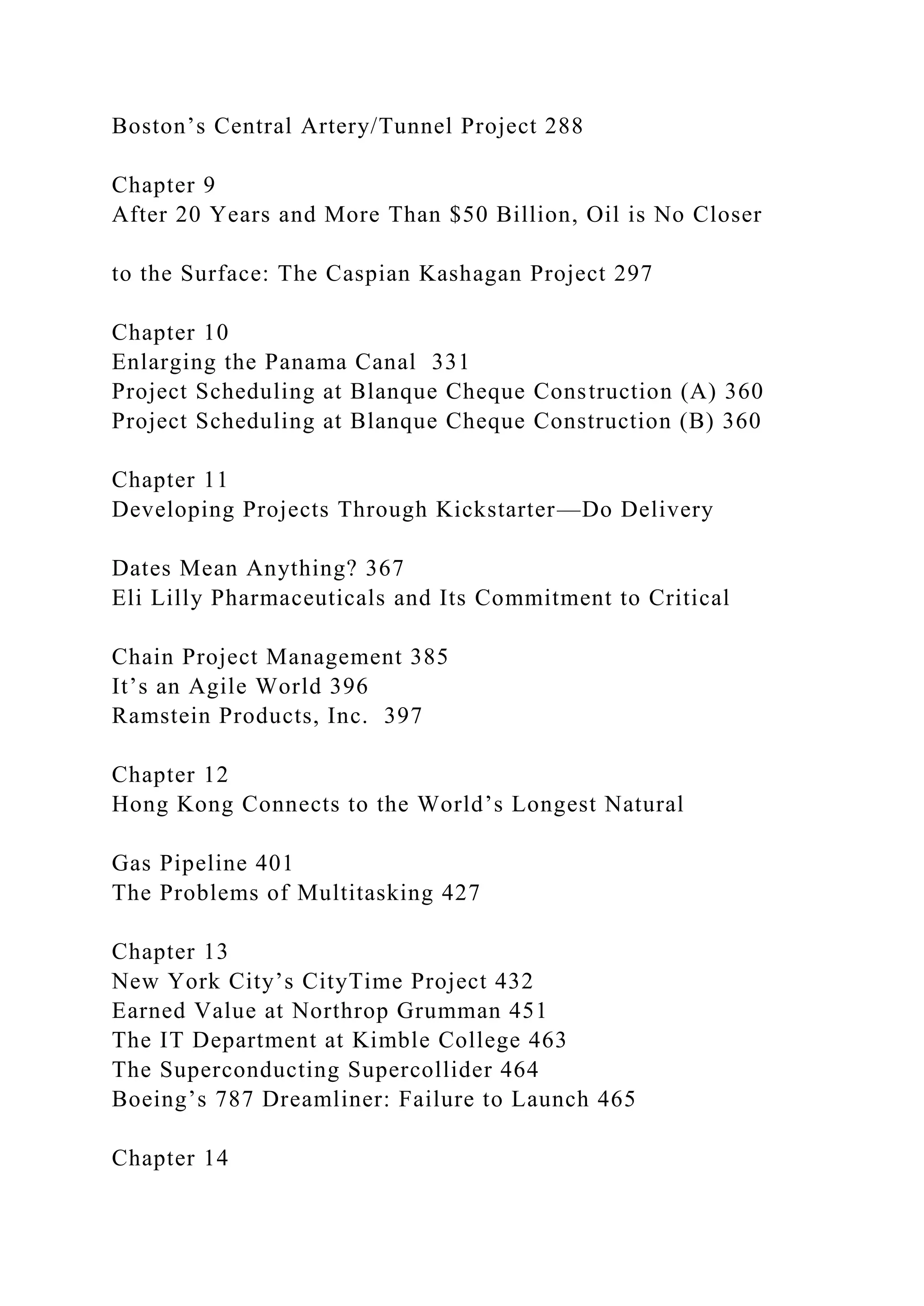 Boston’s Central Artery/Tunnel Project 288
Chapter 9
After 20 Years and More Than $50 Billion, Oil is No Closer
to the Surface: The Caspian Kashagan Project 297
Chapter 10
Enlarging the Panama Canal 331
Project Scheduling at Blanque Cheque Construction (A) 360
Project Scheduling at Blanque Cheque Construction (B) 360
Chapter 11
Developing Projects Through Kickstarter—Do Delivery
Dates Mean Anything? 367
Eli Lilly Pharmaceuticals and Its Commitment to Critical
Chain Project Management 385
It’s an Agile World 396
Ramstein Products, Inc. 397
Chapter 12
Hong Kong Connects to the World’s Longest Natural
Gas Pipeline 401
The Problems of Multitasking 427
Chapter 13
New York City’s CityTime Project 432
Earned Value at Northrop Grumman 451
The IT Department at Kimble College 463
The Superconducting Supercollider 464
Boeing’s 787 Dreamliner: Failure to Launch 465
Chapter 14
 