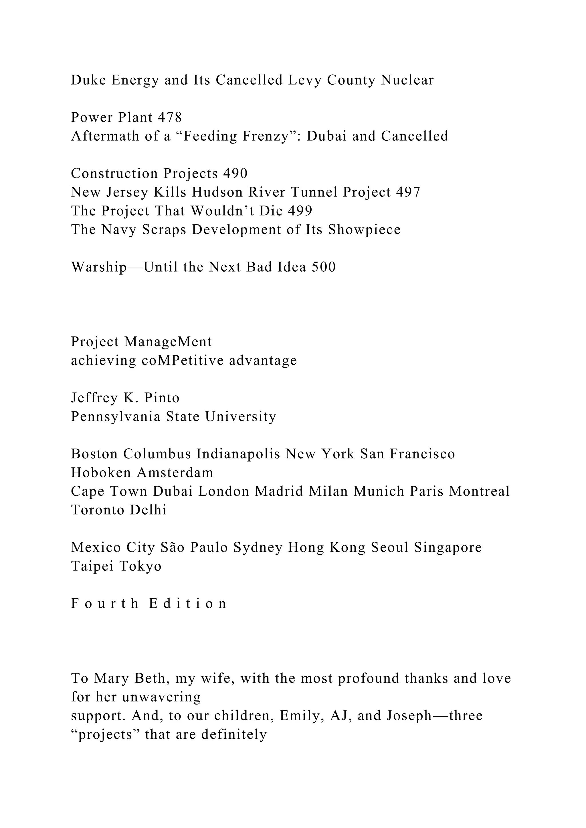 Duke Energy and Its Cancelled Levy County Nuclear
Power Plant 478
Aftermath of a “Feeding Frenzy”: Dubai and Cancelled
Construction Projects 490
New Jersey Kills Hudson River Tunnel Project 497
The Project That Wouldn’t Die 499
The Navy Scraps Development of Its Showpiece
Warship—Until the Next Bad Idea 500
Project ManageMent
achieving coMPetitive advantage
Jeffrey K. Pinto
Pennsylvania State University
Boston Columbus Indianapolis New York San Francisco
Hoboken Amsterdam
Cape Town Dubai London Madrid Milan Munich Paris Montreal
Toronto Delhi
Mexico City São Paulo Sydney Hong Kong Seoul Singapore
Taipei Tokyo
F o u r t h E d i t i o n
To Mary Beth, my wife, with the most profound thanks and love
for her unwavering
support. And, to our children, Emily, AJ, and Joseph—three
“projects” that are definitely
 