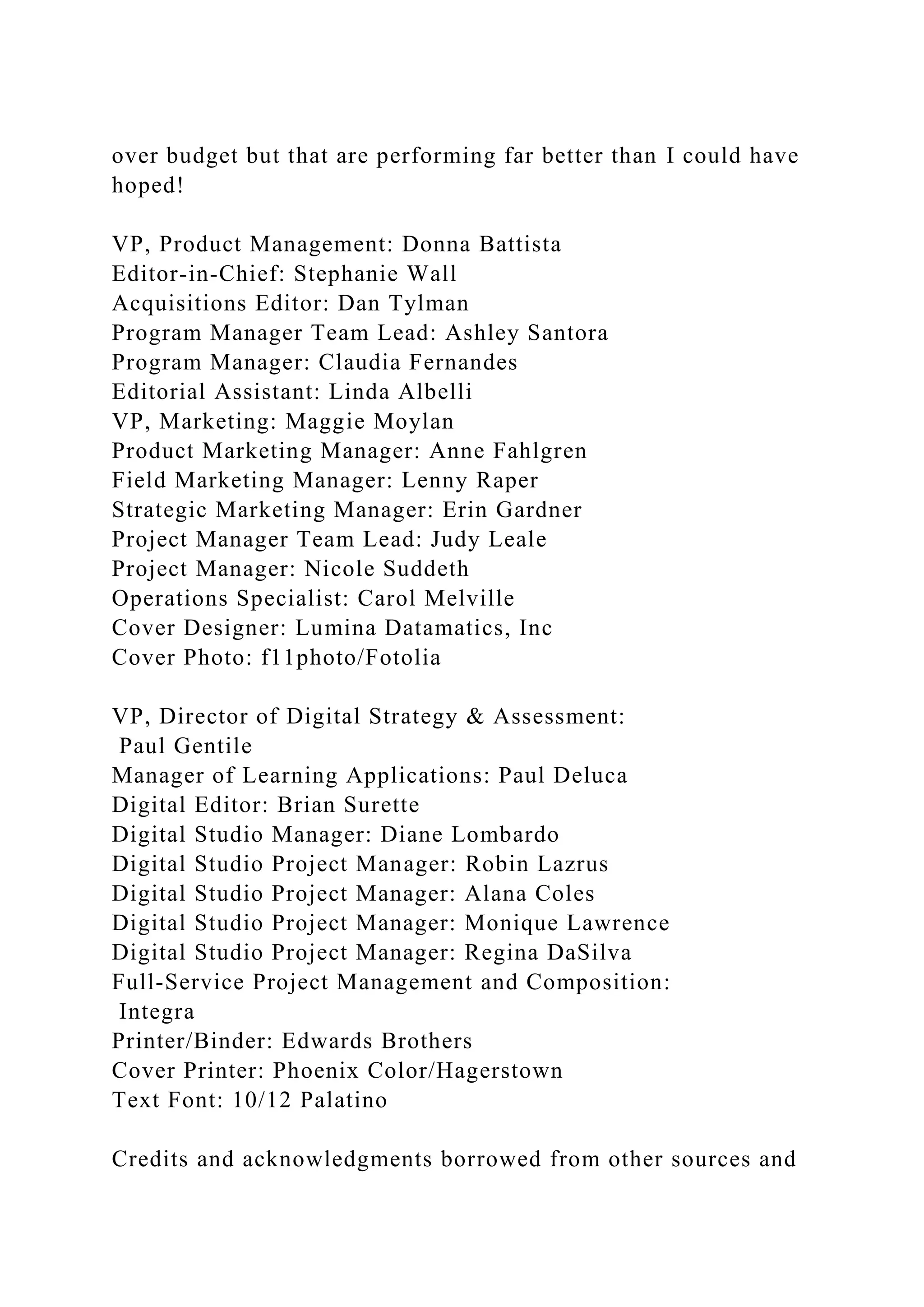 over budget but that are performing far better than I could have
hoped!
VP, Product Management: Donna Battista
Editor-in-Chief: Stephanie Wall
Acquisitions Editor: Dan Tylman
Program Manager Team Lead: Ashley Santora
Program Manager: Claudia Fernandes
Editorial Assistant: Linda Albelli
VP, Marketing: Maggie Moylan
Product Marketing Manager: Anne Fahlgren
Field Marketing Manager: Lenny Raper
Strategic Marketing Manager: Erin Gardner
Project Manager Team Lead: Judy Leale
Project Manager: Nicole Suddeth
Operations Specialist: Carol Melville
Cover Designer: Lumina Datamatics, Inc
Cover Photo: f11photo/Fotolia
VP, Director of Digital Strategy & Assessment:
Paul Gentile
Manager of Learning Applications: Paul Deluca
Digital Editor: Brian Surette
Digital Studio Manager: Diane Lombardo
Digital Studio Project Manager: Robin Lazrus
Digital Studio Project Manager: Alana Coles
Digital Studio Project Manager: Monique Lawrence
Digital Studio Project Manager: Regina DaSilva
Full-Service Project Management and Composition:
Integra
Printer/Binder: Edwards Brothers
Cover Printer: Phoenix Color/Hagerstown
Text Font: 10/12 Palatino
Credits and acknowledgments borrowed from other sources and
 