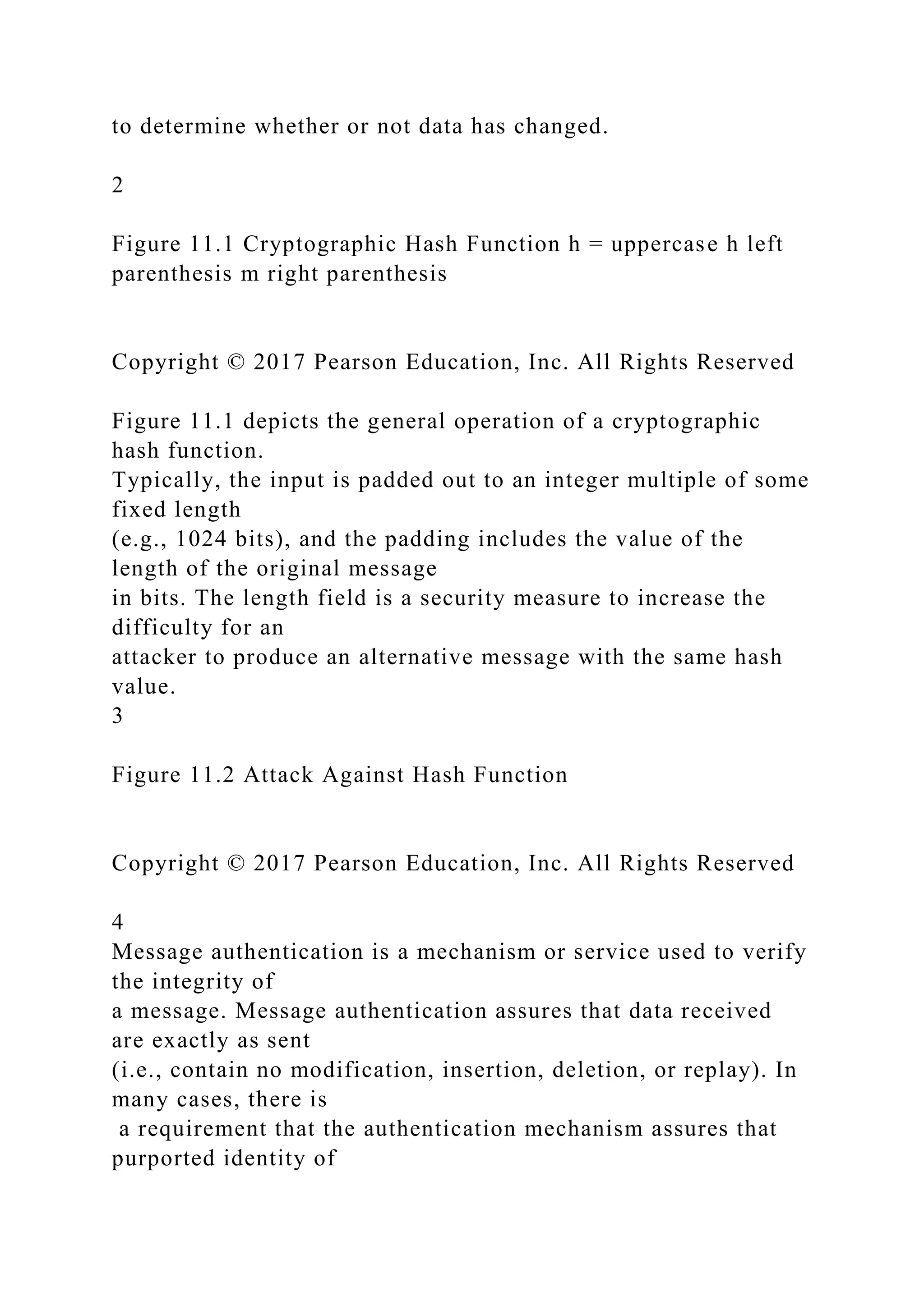 to determine whether or not data has changed.
2
Figure 11.1 Cryptographic Hash Function h = uppercase h left
parenthesis m right parenthesis
Copyright © 2017 Pearson Education, Inc. All Rights Reserved
Figure 11.1 depicts the general operation of a cryptographic
hash function.
Typically, the input is padded out to an integer multiple of some
fixed length
(e.g., 1024 bits), and the padding includes the value of the
length of the original message
in bits. The length field is a security measure to increase the
difficulty for an
attacker to produce an alternative message with the same hash
value.
3
Figure 11.2 Attack Against Hash Function
Copyright © 2017 Pearson Education, Inc. All Rights Reserved
4
Message authentication is a mechanism or service used to verify
the integrity of
a message. Message authentication assures that data received
are exactly as sent
(i.e., contain no modification, insertion, deletion, or replay). In
many cases, there is
a requirement that the authentication mechanism assures that
purported identity of
 