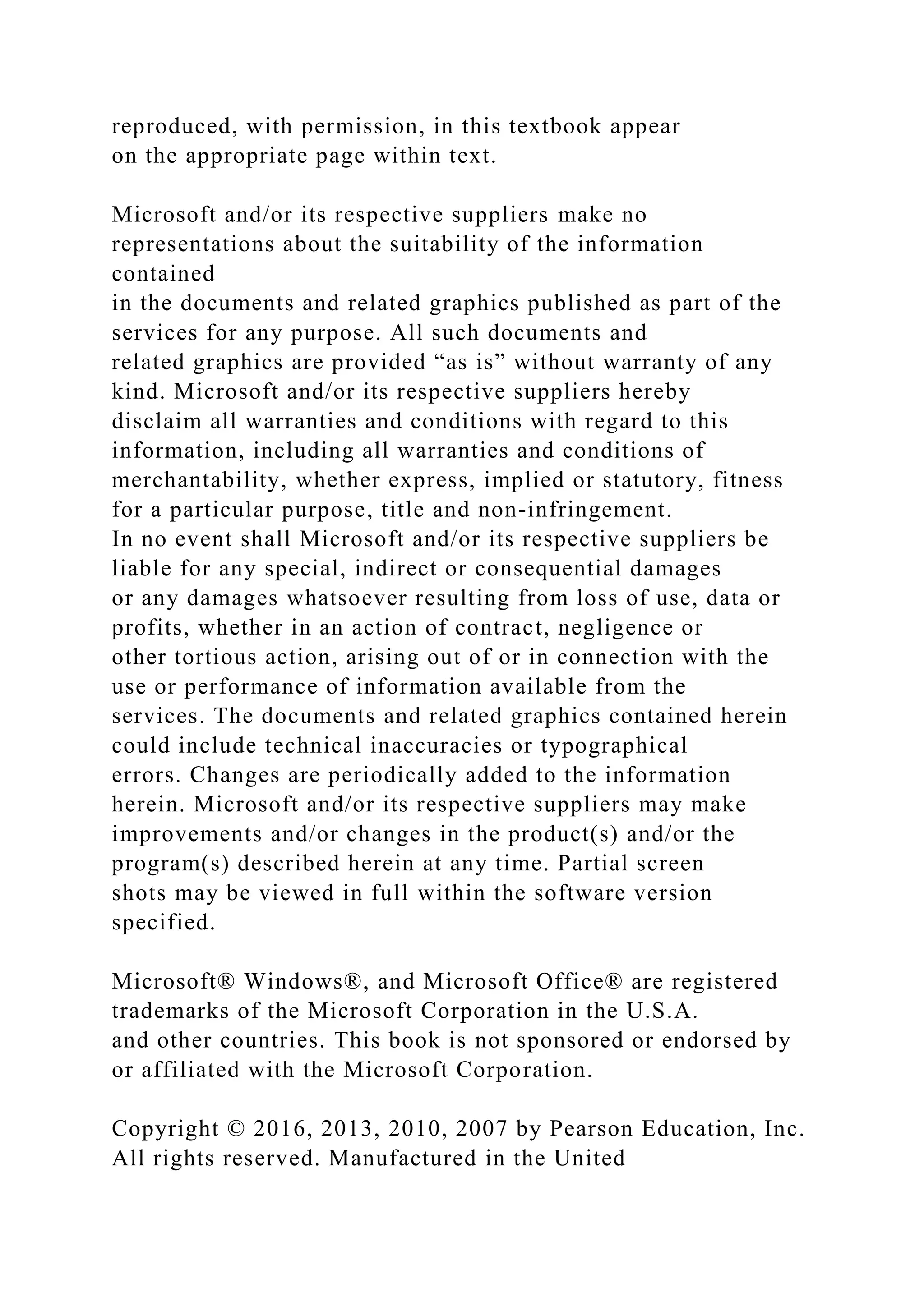 reproduced, with permission, in this textbook appear
on the appropriate page within text.
Microsoft and/or its respective suppliers make no
representations about the suitability of the information
contained
in the documents and related graphics published as part of the
services for any purpose. All such documents and
related graphics are provided “as is” without warranty of any
kind. Microsoft and/or its respective suppliers hereby
disclaim all warranties and conditions with regard to this
information, including all warranties and conditions of
merchantability, whether express, implied or statutory, fitness
for a particular purpose, title and non-infringement.
In no event shall Microsoft and/or its respective suppliers be
liable for any special, indirect or consequential damages
or any damages whatsoever resulting from loss of use, data or
profits, whether in an action of contract, negligence or
other tortious action, arising out of or in connection with the
use or performance of information available from the
services. The documents and related graphics contained herein
could include technical inaccuracies or typographical
errors. Changes are periodically added to the information
herein. Microsoft and/or its respective suppliers may make
improvements and/or changes in the product(s) and/or the
program(s) described herein at any time. Partial screen
shots may be viewed in full within the software version
specified.
Microsoft® Windows®, and Microsoft Office® are registered
trademarks of the Microsoft Corporation in the U.S.A.
and other countries. This book is not sponsored or endorsed by
or affiliated with the Microsoft Corporation.
Copyright © 2016, 2013, 2010, 2007 by Pearson Education, Inc.
All rights reserved. Manufactured in the United
 