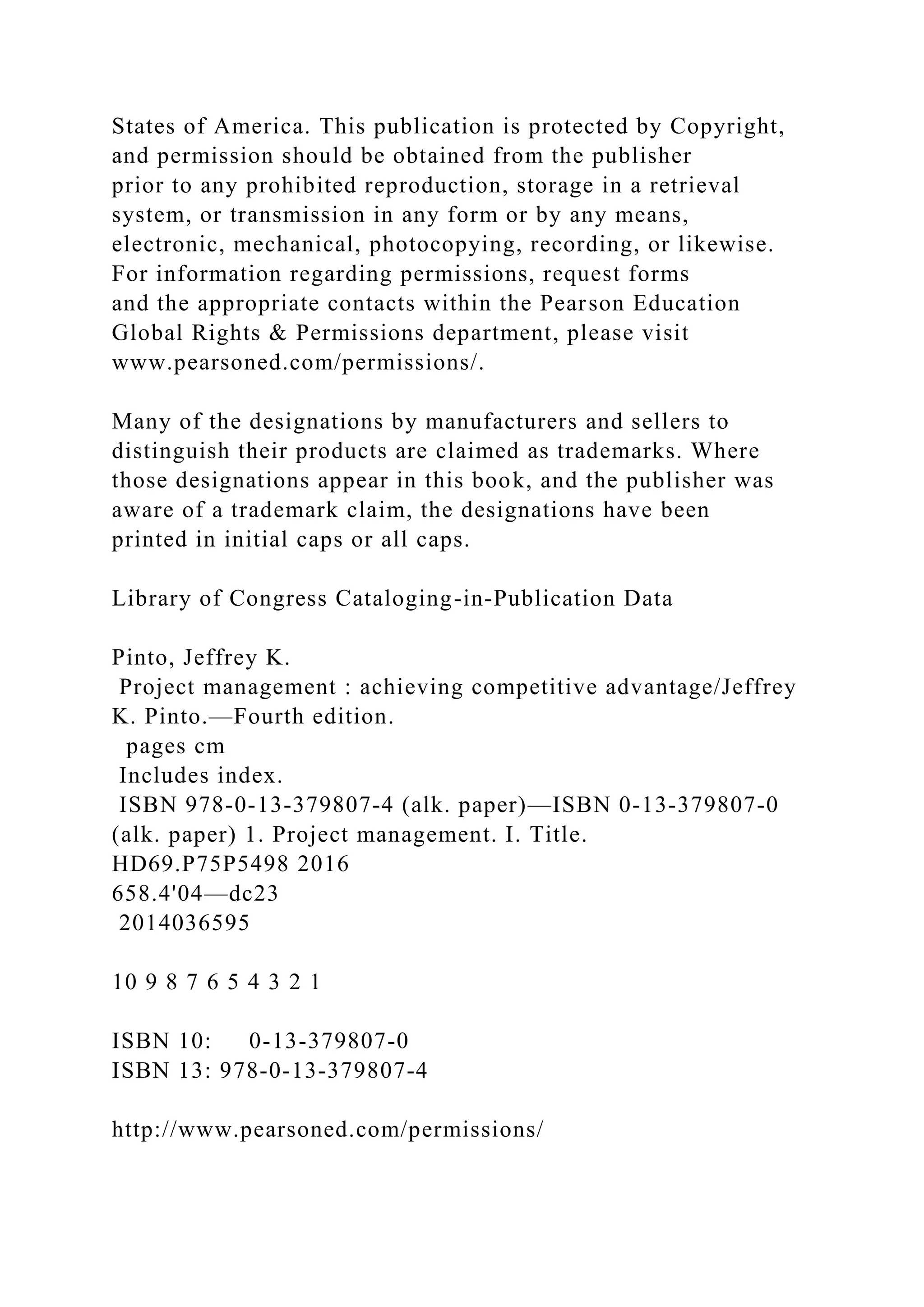 States of America. This publication is protected by Copyright,
and permission should be obtained from the publisher
prior to any prohibited reproduction, storage in a retrieval
system, or transmission in any form or by any means,
electronic, mechanical, photocopying, recording, or likewise.
For information regarding permissions, request forms
and the appropriate contacts within the Pearson Education
Global Rights & Permissions department, please visit
www.pearsoned.com/permissions/.
Many of the designations by manufacturers and sellers to
distinguish their products are claimed as trademarks. Where
those designations appear in this book, and the publisher was
aware of a trademark claim, the designations have been
printed in initial caps or all caps.
Library of Congress Cataloging-in-Publication Data
Pinto, Jeffrey K.
Project management : achieving competitive advantage/Jeffrey
K. Pinto.—Fourth edition.
pages cm
Includes index.
ISBN 978-0-13-379807-4 (alk. paper)—ISBN 0-13-379807-0
(alk. paper) 1. Project management. I. Title.
HD69.P75P5498 2016
658.4'04—dc23
2014036595
10 9 8 7 6 5 4 3 2 1
ISBN 10: 0-13-379807-0
ISBN 13: 978-0-13-379807-4
http://www.pearsoned.com/permissions/
 