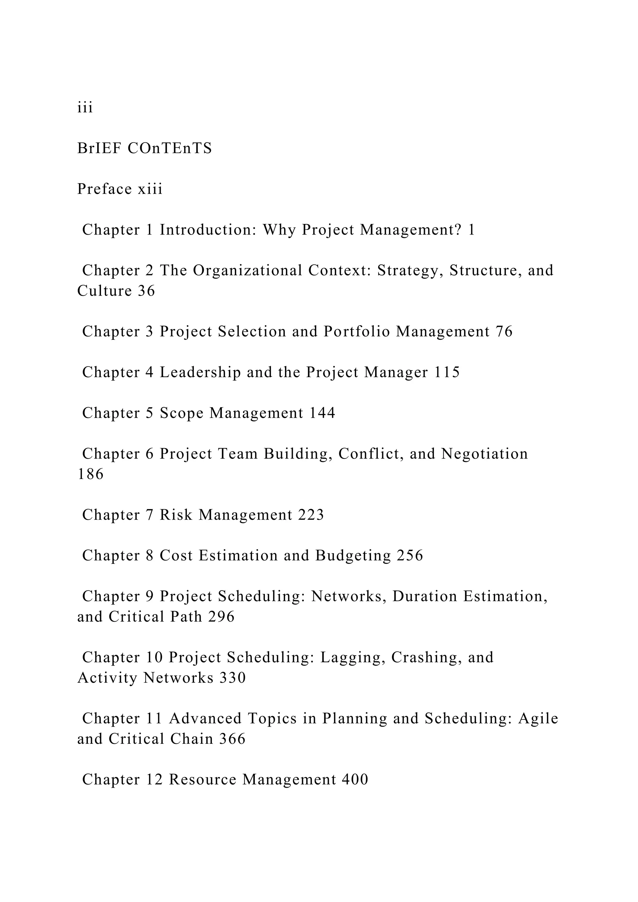 iii
BrIEF COnTEnTS
Preface xiii
Chapter 1 Introduction: Why Project Management? 1
Chapter 2 The Organizational Context: Strategy, Structure, and
Culture 36
Chapter 3 Project Selection and Portfolio Management 76
Chapter 4 Leadership and the Project Manager 115
Chapter 5 Scope Management 144
Chapter 6 Project Team Building, Conflict, and Negotiation
186
Chapter 7 Risk Management 223
Chapter 8 Cost Estimation and Budgeting 256
Chapter 9 Project Scheduling: Networks, Duration Estimation,
and Critical Path 296
Chapter 10 Project Scheduling: Lagging, Crashing, and
Activity Networks 330
Chapter 11 Advanced Topics in Planning and Scheduling: Agile
and Critical Chain 366
Chapter 12 Resource Management 400
 
