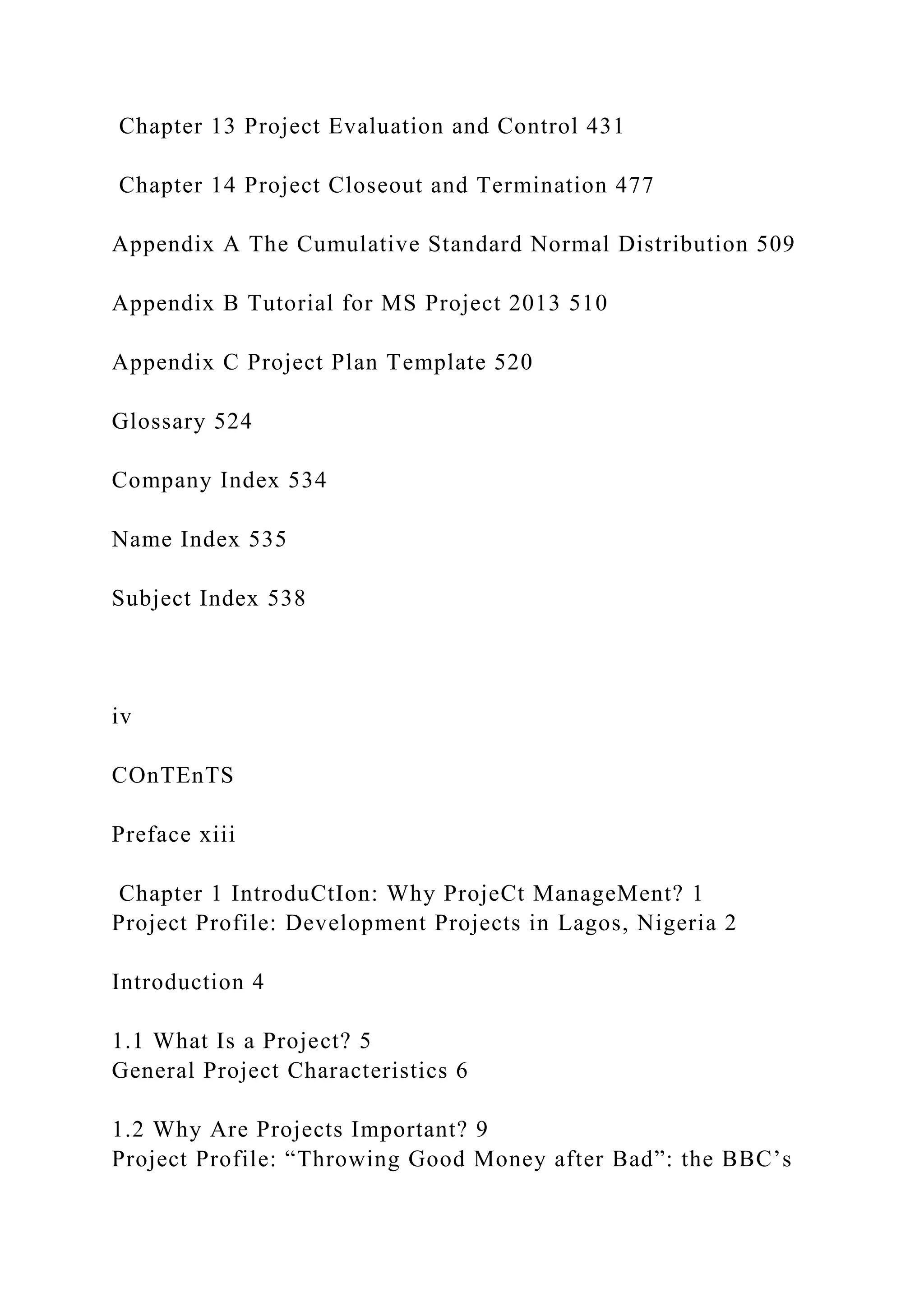 Chapter 13 Project Evaluation and Control 431
Chapter 14 Project Closeout and Termination 477
Appendix A The Cumulative Standard Normal Distribution 509
Appendix B Tutorial for MS Project 2013 510
Appendix C Project Plan Template 520
Glossary 524
Company Index 534
Name Index 535
Subject Index 538
iv
COnTEnTS
Preface xiii
Chapter 1 IntroduCtIon: Why ProjeCt ManageMent? 1
Project Profile: Development Projects in Lagos, Nigeria 2
Introduction 4
1.1 What Is a Project? 5
General Project Characteristics 6
1.2 Why Are Projects Important? 9
Project Profile: “Throwing Good Money after Bad”: the BBC’s
 