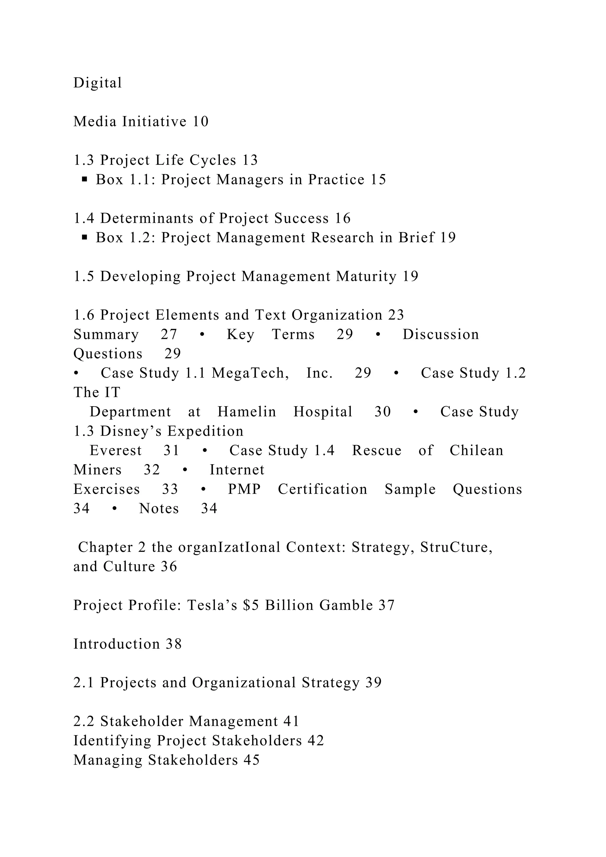 Digital
Media Initiative 10
1.3 Project Life Cycles 13
◾ Box 1.1: Project Managers in Practice 15
1.4 Determinants of Project Success 16
◾ Box 1.2: Project Management Research in Brief 19
1.5 Developing Project Management Maturity 19
1.6 Project Elements and Text Organization 23
Summary 27 • Key Terms 29 • Discussion
Questions 29
• Case Study 1.1 MegaTech, Inc. 29 • Case Study 1.2
The IT
Department at Hamelin Hospital 30 • Case Study
1.3 Disney’s Expedition
Everest 31 • Case Study 1.4 Rescue of Chilean
Miners 32 • Internet
Exercises 33 • PMP Certification Sample Questions
34 • Notes 34
Chapter 2 the organIzatIonal Context: Strategy, StruCture,
and Culture 36
Project Profile: Tesla’s $5 Billion Gamble 37
Introduction 38
2.1 Projects and Organizational Strategy 39
2.2 Stakeholder Management 41
Identifying Project Stakeholders 42
Managing Stakeholders 45
 
