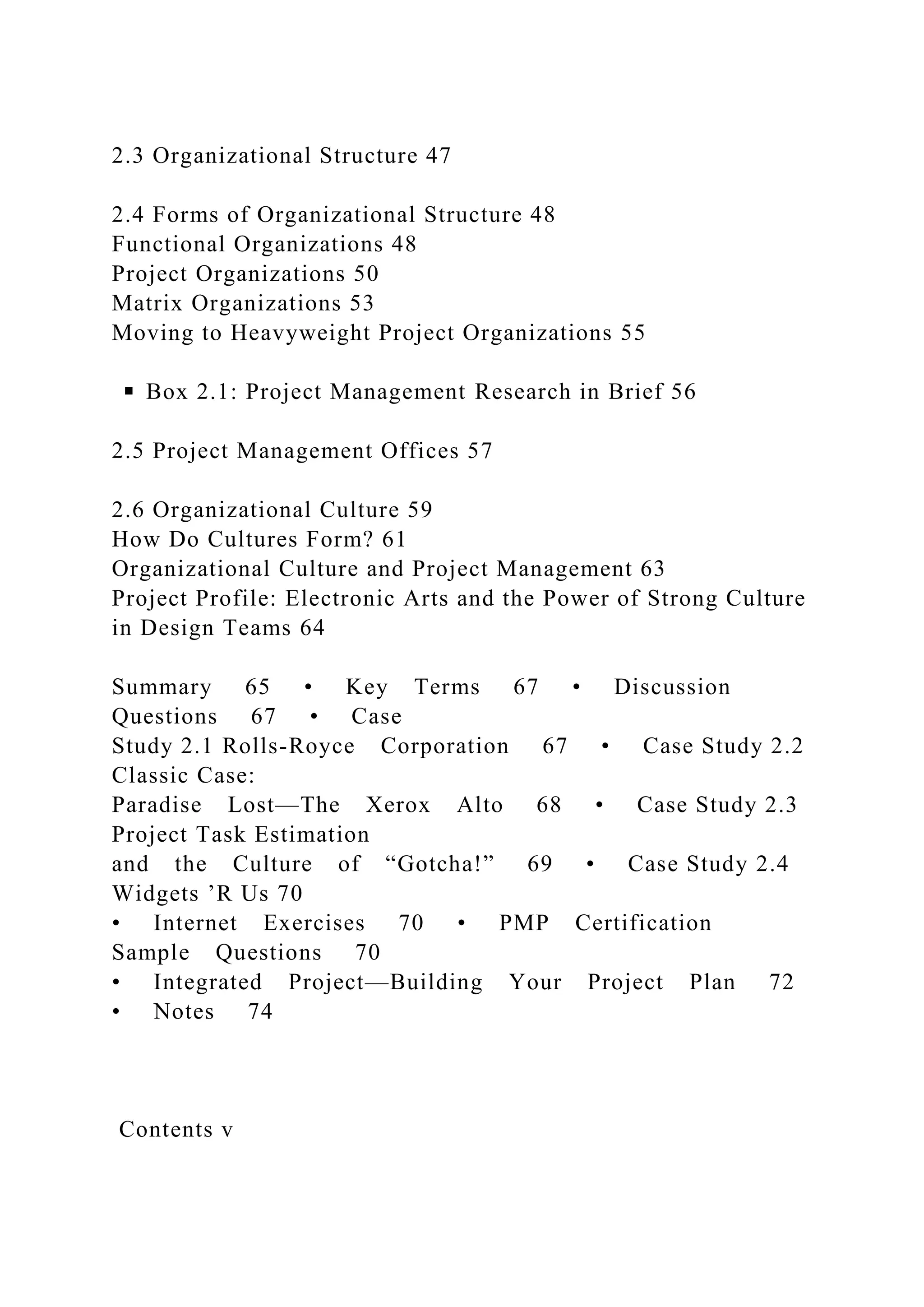 2.3 Organizational Structure 47
2.4 Forms of Organizational Structure 48
Functional Organizations 48
Project Organizations 50
Matrix Organizations 53
Moving to Heavyweight Project Organizations 55
◾ Box 2.1: Project Management Research in Brief 56
2.5 Project Management Offices 57
2.6 Organizational Culture 59
How Do Cultures Form? 61
Organizational Culture and Project Management 63
Project Profile: Electronic Arts and the Power of Strong Culture
in Design Teams 64
Summary 65 • Key Terms 67 • Discussion
Questions 67 • Case
Study 2.1 Rolls-Royce Corporation 67 • Case Study 2.2
Classic Case:
Paradise Lost—The Xerox Alto 68 • Case Study 2.3
Project Task Estimation
and the Culture of “Gotcha!” 69 • Case Study 2.4
Widgets ’R Us 70
• Internet Exercises 70 • PMP Certification
Sample Questions 70
• Integrated Project—Building Your Project Plan 72
• Notes 74
Contents v
 