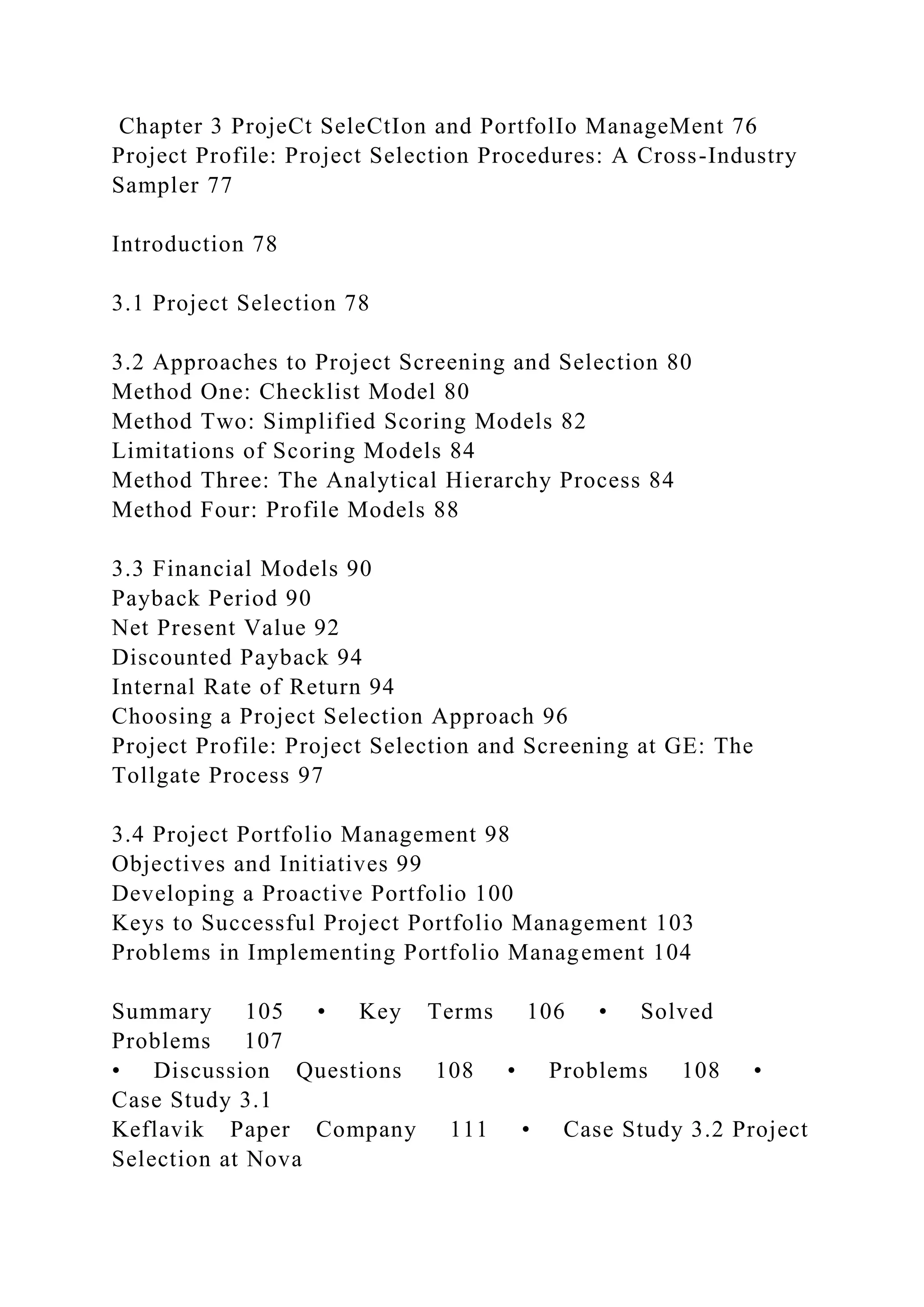 Chapter 3 ProjeCt SeleCtIon and PortfolIo ManageMent 76
Project Profile: Project Selection Procedures: A Cross-Industry
Sampler 77
Introduction 78
3.1 Project Selection 78
3.2 Approaches to Project Screening and Selection 80
Method One: Checklist Model 80
Method Two: Simplified Scoring Models 82
Limitations of Scoring Models 84
Method Three: The Analytical Hierarchy Process 84
Method Four: Profile Models 88
3.3 Financial Models 90
Payback Period 90
Net Present Value 92
Discounted Payback 94
Internal Rate of Return 94
Choosing a Project Selection Approach 96
Project Profile: Project Selection and Screening at GE: The
Tollgate Process 97
3.4 Project Portfolio Management 98
Objectives and Initiatives 99
Developing a Proactive Portfolio 100
Keys to Successful Project Portfolio Management 103
Problems in Implementing Portfolio Management 104
Summary 105 • Key Terms 106 • Solved
Problems 107
• Discussion Questions 108 • Problems 108 •
Case Study 3.1
Keflavik Paper Company 111 • Case Study 3.2 Project
Selection at Nova
 