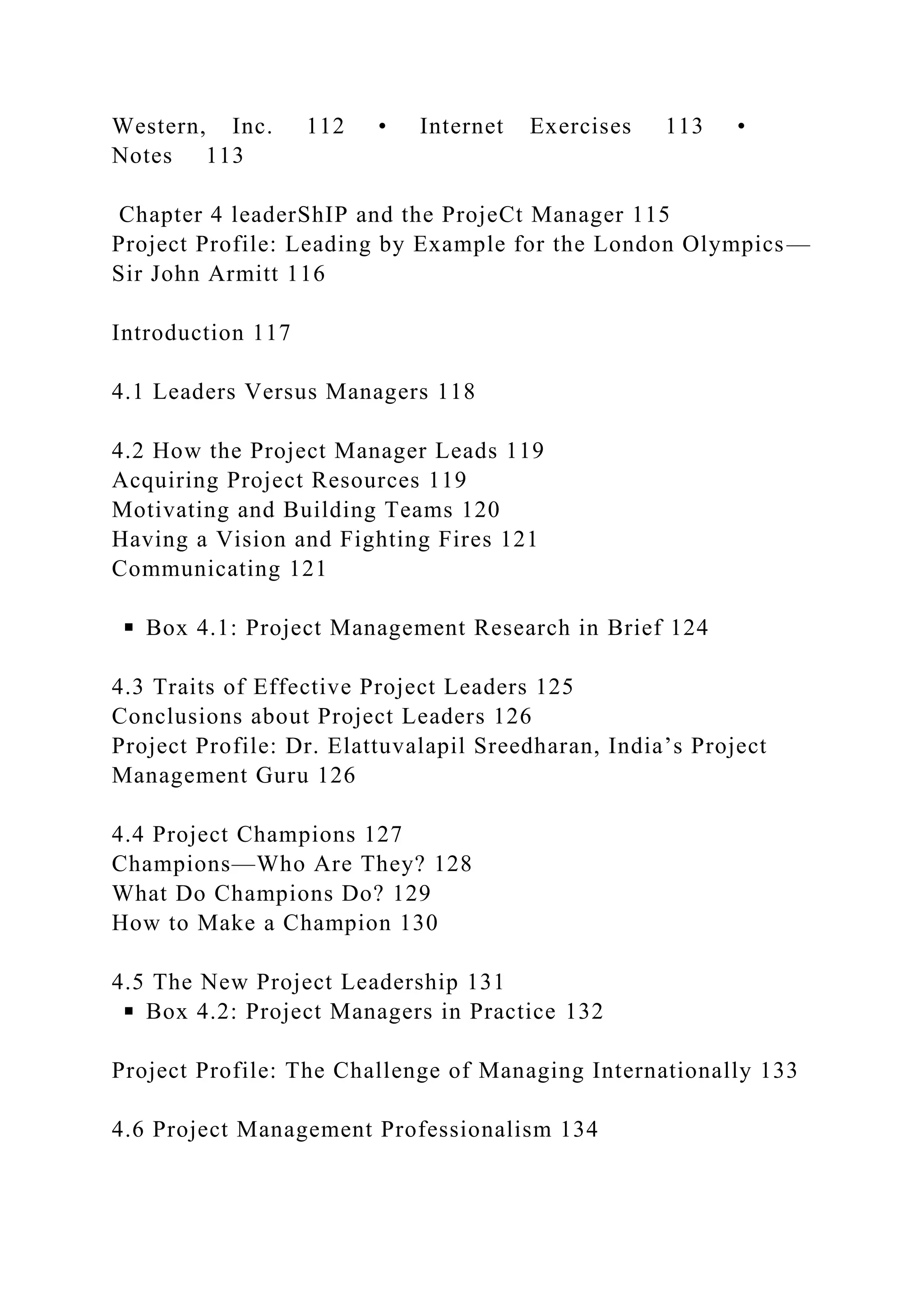 Western, Inc. 112 • Internet Exercises 113 •
Notes 113
Chapter 4 leaderShIP and the ProjeCt Manager 115
Project Profile: Leading by Example for the London Olympics—
Sir John Armitt 116
Introduction 117
4.1 Leaders Versus Managers 118
4.2 How the Project Manager Leads 119
Acquiring Project Resources 119
Motivating and Building Teams 120
Having a Vision and Fighting Fires 121
Communicating 121
◾ Box 4.1: Project Management Research in Brief 124
4.3 Traits of Effective Project Leaders 125
Conclusions about Project Leaders 126
Project Profile: Dr. Elattuvalapil Sreedharan, India’s Project
Management Guru 126
4.4 Project Champions 127
Champions—Who Are They? 128
What Do Champions Do? 129
How to Make a Champion 130
4.5 The New Project Leadership 131
◾ Box 4.2: Project Managers in Practice 132
Project Profile: The Challenge of Managing Internationally 133
4.6 Project Management Professionalism 134
 