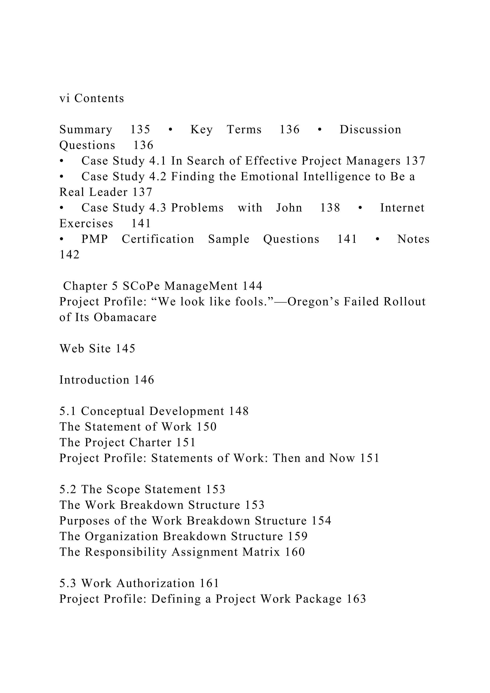 vi Contents
Summary 135 • Key Terms 136 • Discussion
Questions 136
• Case Study 4.1 In Search of Effective Project Managers 137
• Case Study 4.2 Finding the Emotional Intelligence to Be a
Real Leader 137
• Case Study 4.3 Problems with John 138 • Internet
Exercises 141
• PMP Certification Sample Questions 141 • Notes
142
Chapter 5 SCoPe ManageMent 144
Project Profile: “We look like fools.”—Oregon’s Failed Rollout
of Its Obamacare
Web Site 145
Introduction 146
5.1 Conceptual Development 148
The Statement of Work 150
The Project Charter 151
Project Profile: Statements of Work: Then and Now 151
5.2 The Scope Statement 153
The Work Breakdown Structure 153
Purposes of the Work Breakdown Structure 154
The Organization Breakdown Structure 159
The Responsibility Assignment Matrix 160
5.3 Work Authorization 161
Project Profile: Defining a Project Work Package 163
 