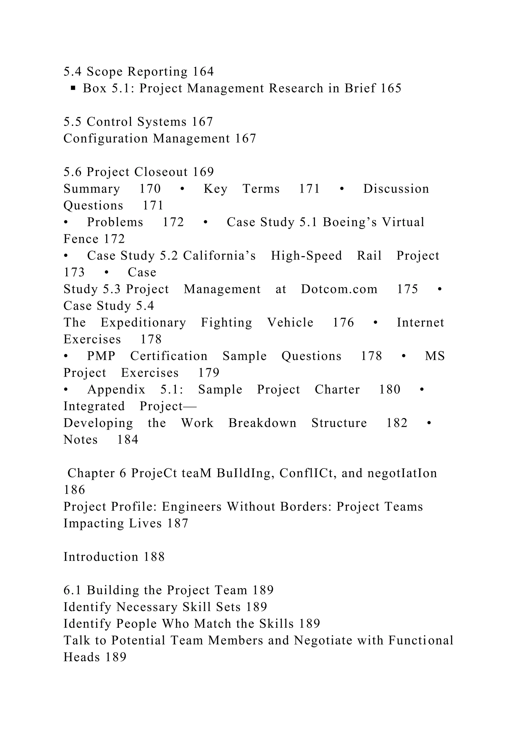 5.4 Scope Reporting 164
◾ Box 5.1: Project Management Research in Brief 165
5.5 Control Systems 167
Configuration Management 167
5.6 Project Closeout 169
Summary 170 • Key Terms 171 • Discussion
Questions 171
• Problems 172 • Case Study 5.1 Boeing’s Virtual
Fence 172
• Case Study 5.2 California’s High-Speed Rail Project
173 • Case
Study 5.3 Project Management at Dotcom.com 175 •
Case Study 5.4
The Expeditionary Fighting Vehicle 176 • Internet
Exercises 178
• PMP Certification Sample Questions 178 • MS
Project Exercises 179
• Appendix 5.1: Sample Project Charter 180 •
Integrated Project—
Developing the Work Breakdown Structure 182 •
Notes 184
Chapter 6 ProjeCt teaM BuIldIng, ConflICt, and negotIatIon
186
Project Profile: Engineers Without Borders: Project Teams
Impacting Lives 187
Introduction 188
6.1 Building the Project Team 189
Identify Necessary Skill Sets 189
Identify People Who Match the Skills 189
Talk to Potential Team Members and Negotiate with Functional
Heads 189
 