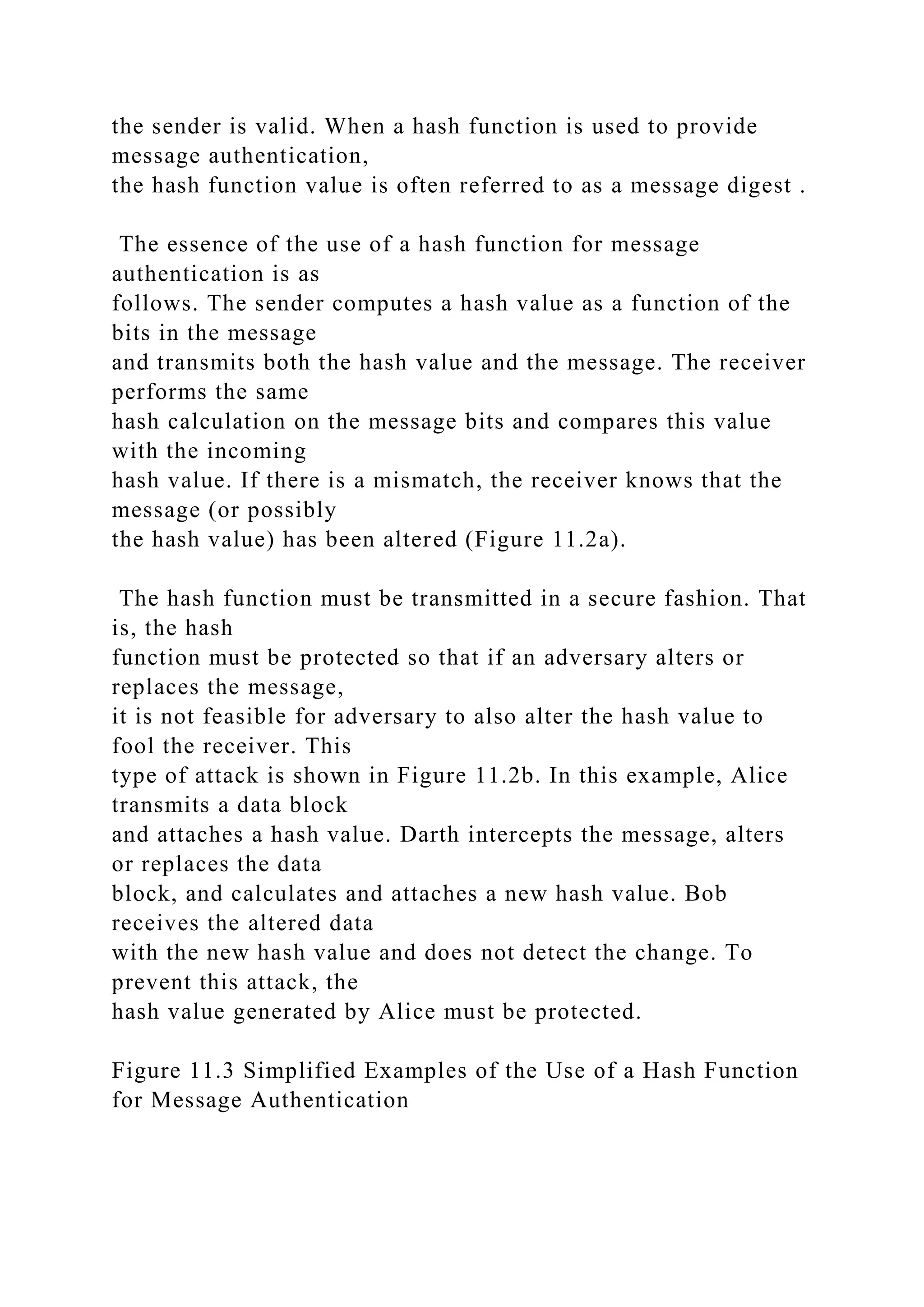 the sender is valid. When a hash function is used to provide
message authentication,
the hash function value is often referred to as a message digest .
The essence of the use of a hash function for message
authentication is as
follows. The sender computes a hash value as a function of the
bits in the message
and transmits both the hash value and the message. The receiver
performs the same
hash calculation on the message bits and compares this value
with the incoming
hash value. If there is a mismatch, the receiver knows that the
message (or possibly
the hash value) has been altered (Figure 11.2a).
The hash function must be transmitted in a secure fashion. That
is, the hash
function must be protected so that if an adversary alters or
replaces the message,
it is not feasible for adversary to also alter the hash value to
fool the receiver. This
type of attack is shown in Figure 11.2b. In this example, Alice
transmits a data block
and attaches a hash value. Darth intercepts the message, alters
or replaces the data
block, and calculates and attaches a new hash value. Bob
receives the altered data
with the new hash value and does not detect the change. To
prevent this attack, the
hash value generated by Alice must be protected.
Figure 11.3 Simplified Examples of the Use of a Hash Function
for Message Authentication
 