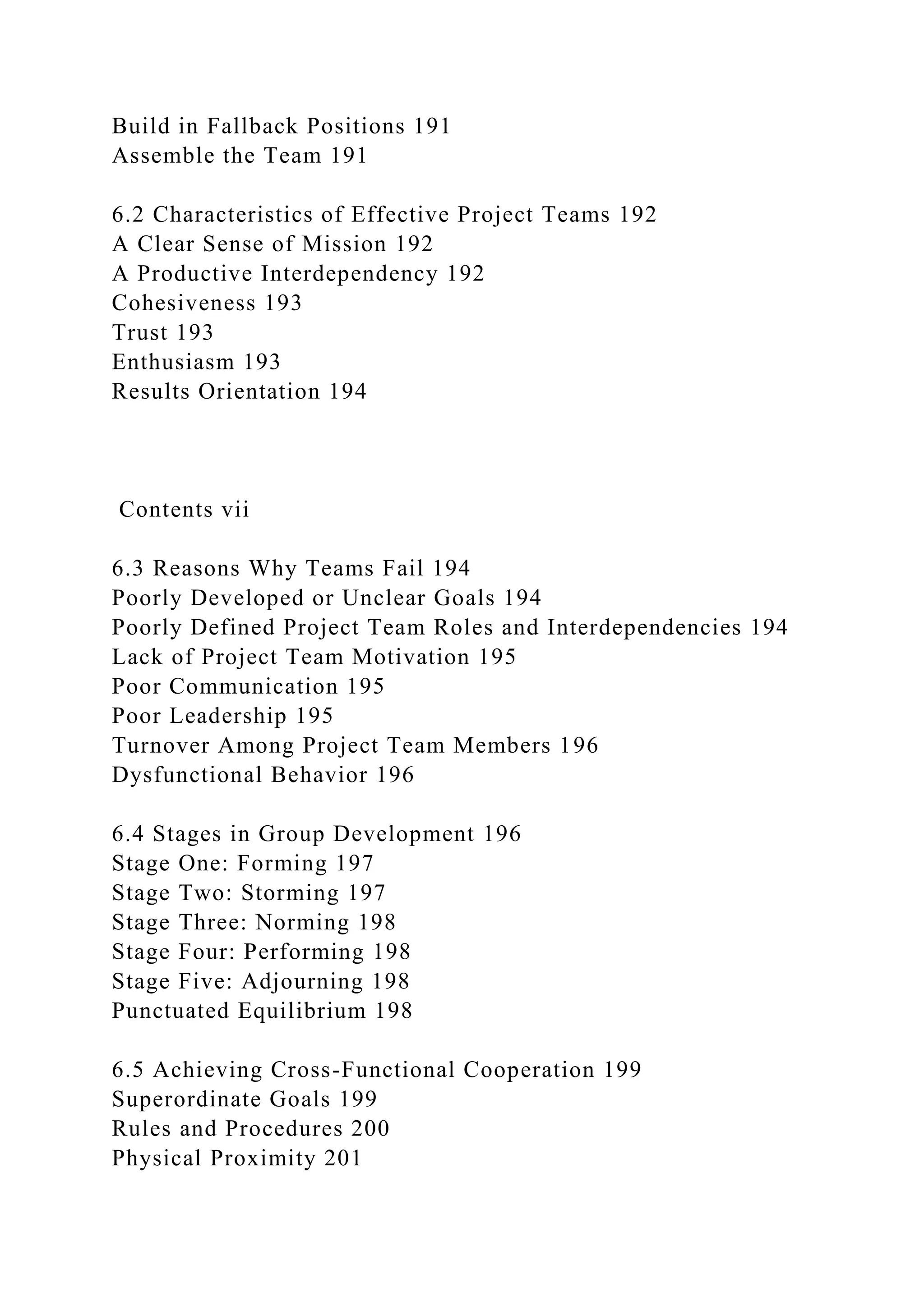 Build in Fallback Positions 191
Assemble the Team 191
6.2 Characteristics of Effective Project Teams 192
A Clear Sense of Mission 192
A Productive Interdependency 192
Cohesiveness 193
Trust 193
Enthusiasm 193
Results Orientation 194
Contents vii
6.3 Reasons Why Teams Fail 194
Poorly Developed or Unclear Goals 194
Poorly Defined Project Team Roles and Interdependencies 194
Lack of Project Team Motivation 195
Poor Communication 195
Poor Leadership 195
Turnover Among Project Team Members 196
Dysfunctional Behavior 196
6.4 Stages in Group Development 196
Stage One: Forming 197
Stage Two: Storming 197
Stage Three: Norming 198
Stage Four: Performing 198
Stage Five: Adjourning 198
Punctuated Equilibrium 198
6.5 Achieving Cross-Functional Cooperation 199
Superordinate Goals 199
Rules and Procedures 200
Physical Proximity 201
 
