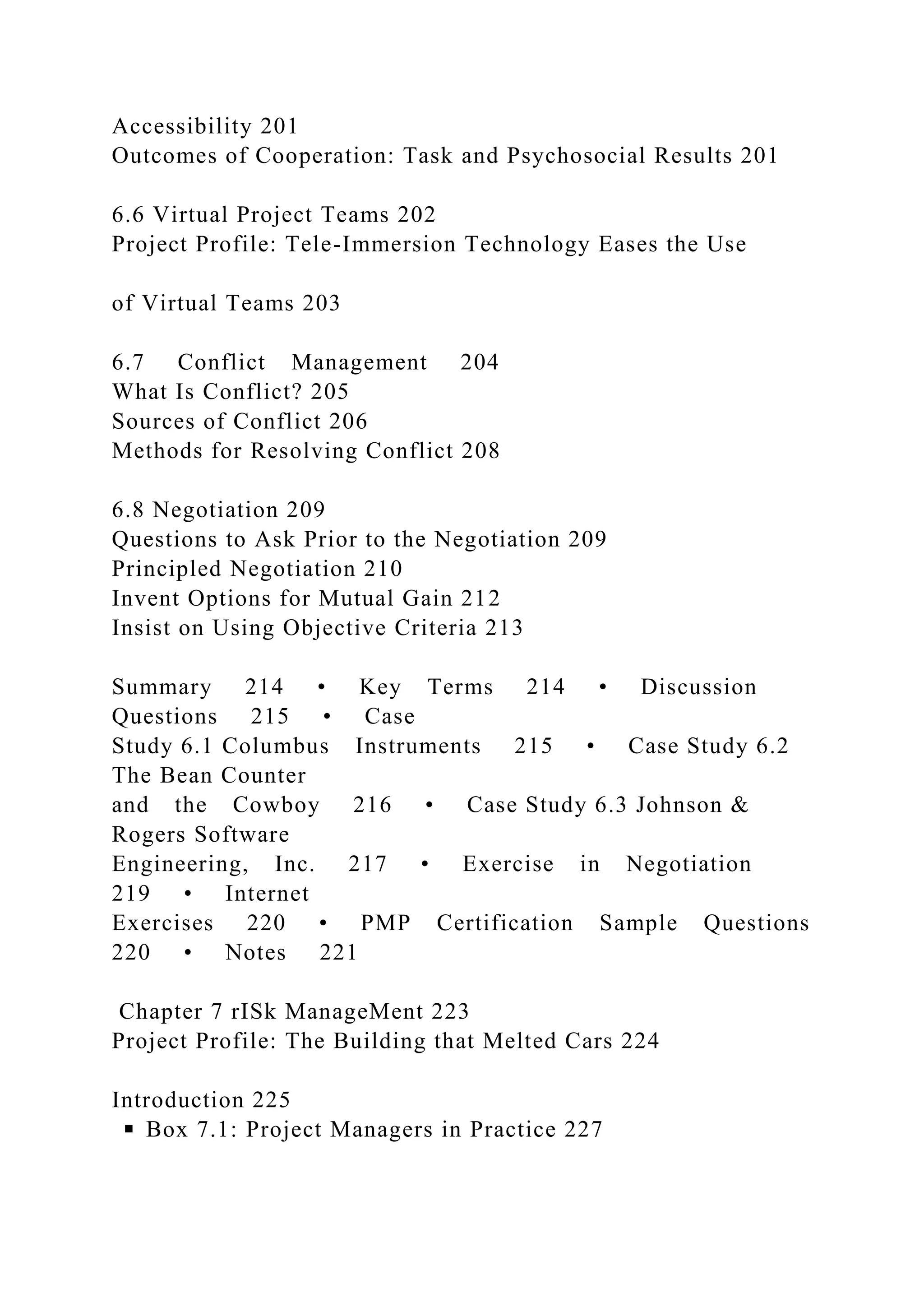 Accessibility 201
Outcomes of Cooperation: Task and Psychosocial Results 201
6.6 Virtual Project Teams 202
Project Profile: Tele-Immersion Technology Eases the Use
of Virtual Teams 203
6.7 Conflict Management 204
What Is Conflict? 205
Sources of Conflict 206
Methods for Resolving Conflict 208
6.8 Negotiation 209
Questions to Ask Prior to the Negotiation 209
Principled Negotiation 210
Invent Options for Mutual Gain 212
Insist on Using Objective Criteria 213
Summary 214 • Key Terms 214 • Discussion
Questions 215 • Case
Study 6.1 Columbus Instruments 215 • Case Study 6.2
The Bean Counter
and the Cowboy 216 • Case Study 6.3 Johnson &
Rogers Software
Engineering, Inc. 217 • Exercise in Negotiation
219 • Internet
Exercises 220 • PMP Certification Sample Questions
220 • Notes 221
Chapter 7 rISk ManageMent 223
Project Profile: The Building that Melted Cars 224
Introduction 225
◾ Box 7.1: Project Managers in Practice 227
 