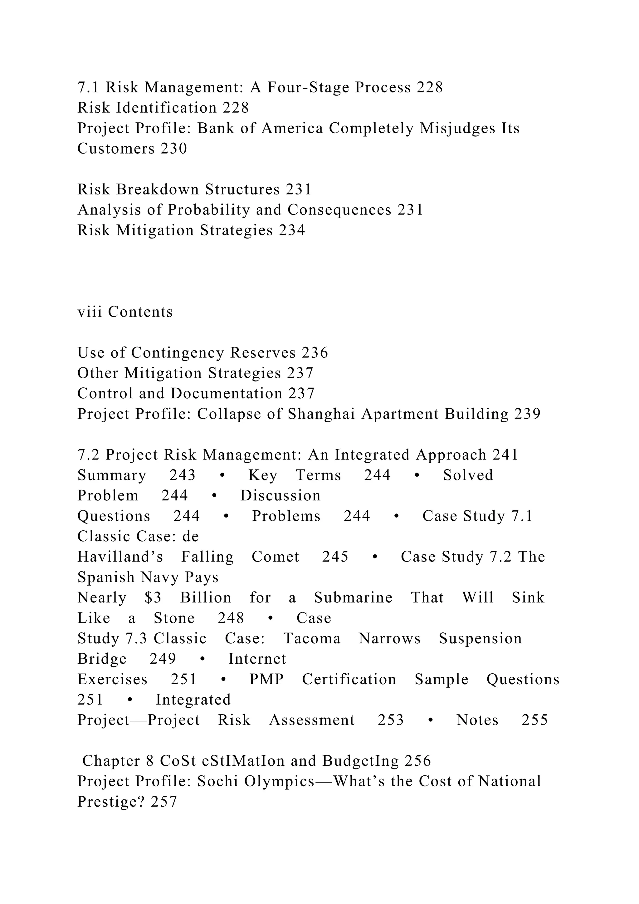 7.1 Risk Management: A Four-Stage Process 228
Risk Identification 228
Project Profile: Bank of America Completely Misjudges Its
Customers 230
Risk Breakdown Structures 231
Analysis of Probability and Consequences 231
Risk Mitigation Strategies 234
viii Contents
Use of Contingency Reserves 236
Other Mitigation Strategies 237
Control and Documentation 237
Project Profile: Collapse of Shanghai Apartment Building 239
7.2 Project Risk Management: An Integrated Approach 241
Summary 243 • Key Terms 244 • Solved
Problem 244 • Discussion
Questions 244 • Problems 244 • Case Study 7.1
Classic Case: de
Havilland’s Falling Comet 245 • Case Study 7.2 The
Spanish Navy Pays
Nearly $3 Billion for a Submarine That Will Sink
Like a Stone 248 • Case
Study 7.3 Classic Case: Tacoma Narrows Suspension
Bridge 249 • Internet
Exercises 251 • PMP Certification Sample Questions
251 • Integrated
Project—Project Risk Assessment 253 • Notes 255
Chapter 8 CoSt eStIMatIon and BudgetIng 256
Project Profile: Sochi Olympics—What’s the Cost of National
Prestige? 257
 