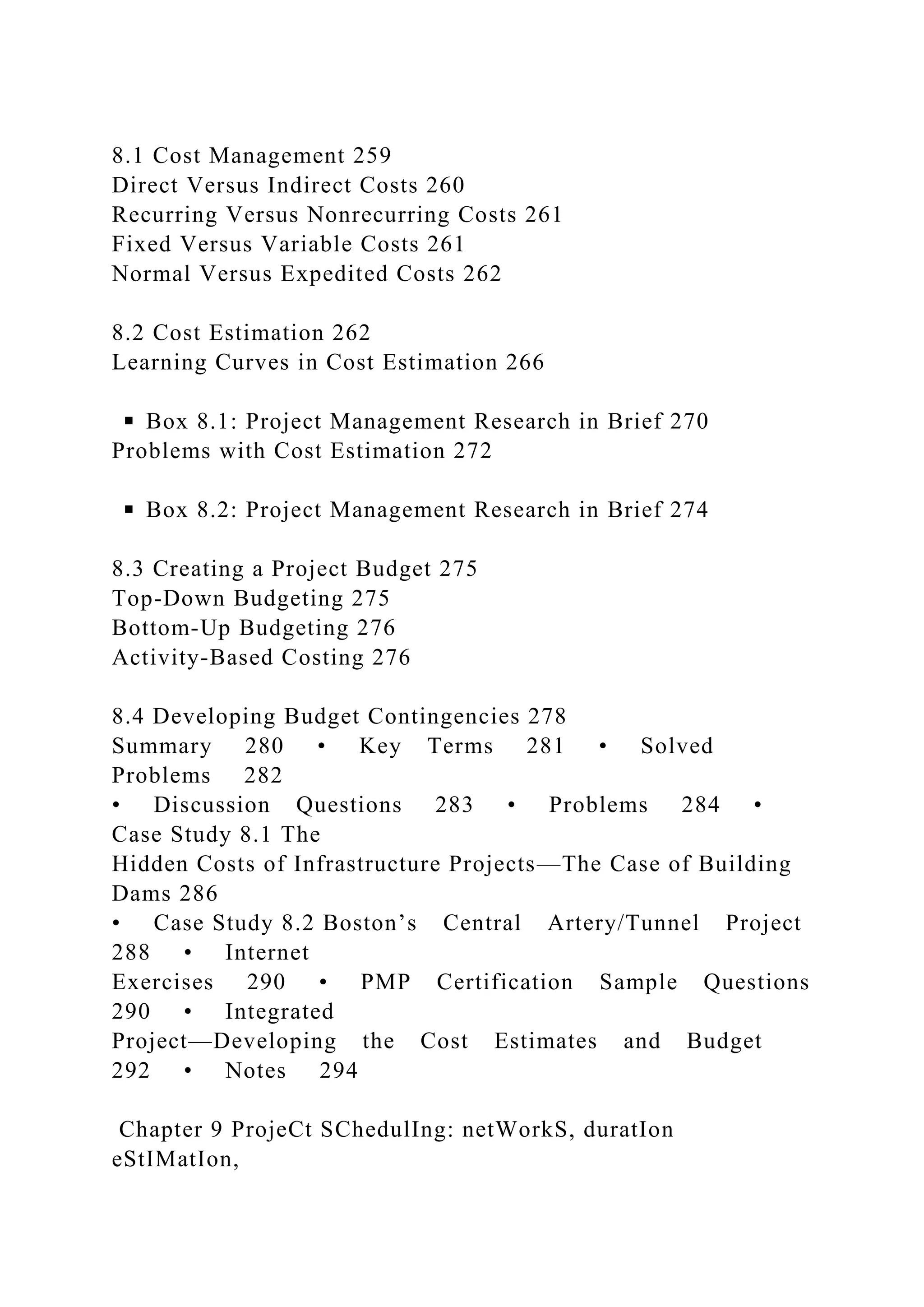 8.1 Cost Management 259
Direct Versus Indirect Costs 260
Recurring Versus Nonrecurring Costs 261
Fixed Versus Variable Costs 261
Normal Versus Expedited Costs 262
8.2 Cost Estimation 262
Learning Curves in Cost Estimation 266
◾ Box 8.1: Project Management Research in Brief 270
Problems with Cost Estimation 272
◾ Box 8.2: Project Management Research in Brief 274
8.3 Creating a Project Budget 275
Top-Down Budgeting 275
Bottom-Up Budgeting 276
Activity-Based Costing 276
8.4 Developing Budget Contingencies 278
Summary 280 • Key Terms 281 • Solved
Problems 282
• Discussion Questions 283 • Problems 284 •
Case Study 8.1 The
Hidden Costs of Infrastructure Projects—The Case of Building
Dams 286
• Case Study 8.2 Boston’s Central Artery/Tunnel Project
288 • Internet
Exercises 290 • PMP Certification Sample Questions
290 • Integrated
Project—Developing the Cost Estimates and Budget
292 • Notes 294
Chapter 9 ProjeCt SChedulIng: netWorkS, duratIon
eStIMatIon,
 