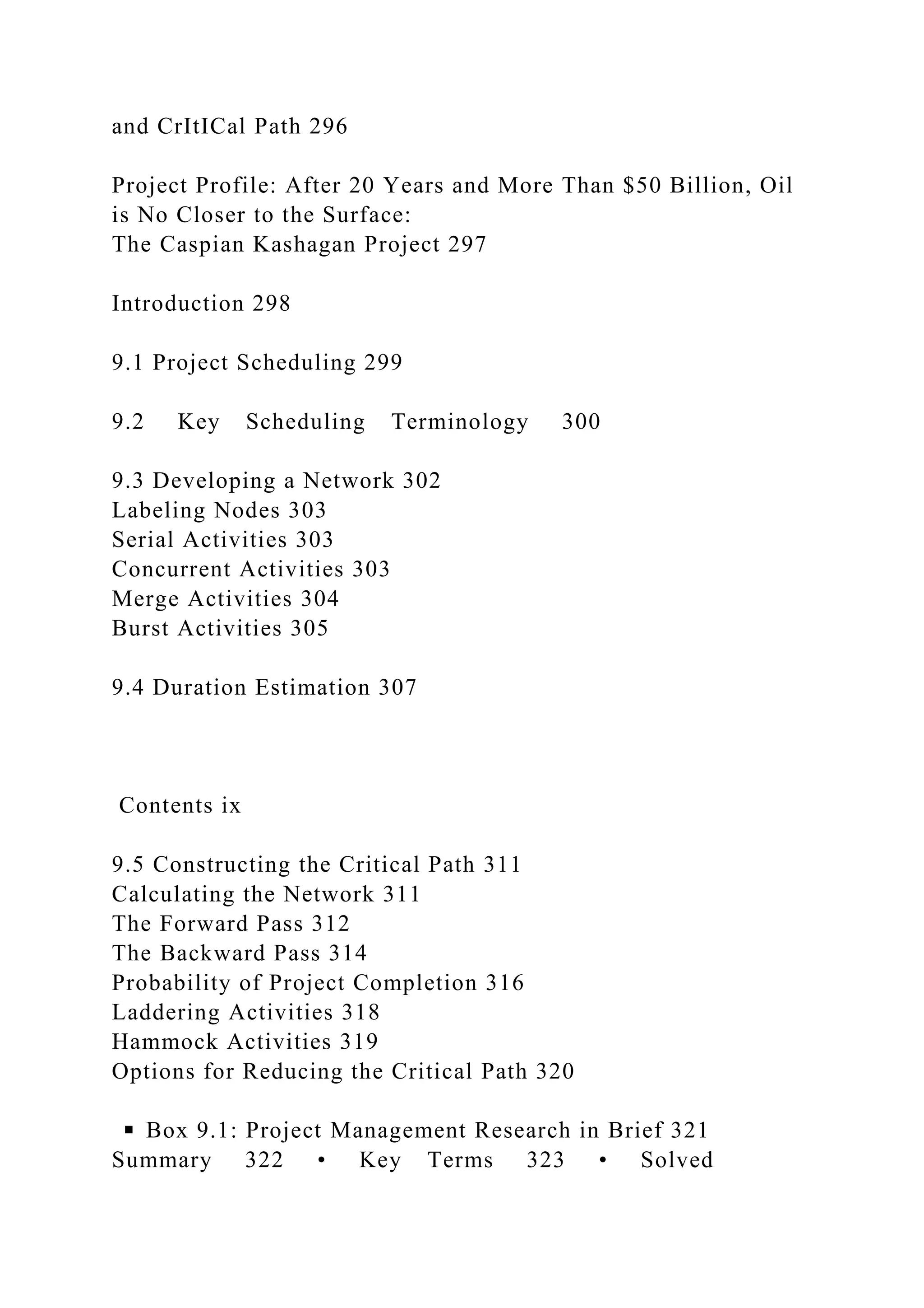 and CrItICal Path 296
Project Profile: After 20 Years and More Than $50 Billion, Oil
is No Closer to the Surface:
The Caspian Kashagan Project 297
Introduction 298
9.1 Project Scheduling 299
9.2 Key Scheduling Terminology 300
9.3 Developing a Network 302
Labeling Nodes 303
Serial Activities 303
Concurrent Activities 303
Merge Activities 304
Burst Activities 305
9.4 Duration Estimation 307
Contents ix
9.5 Constructing the Critical Path 311
Calculating the Network 311
The Forward Pass 312
The Backward Pass 314
Probability of Project Completion 316
Laddering Activities 318
Hammock Activities 319
Options for Reducing the Critical Path 320
◾ Box 9.1: Project Management Research in Brief 321
Summary 322 • Key Terms 323 • Solved
 