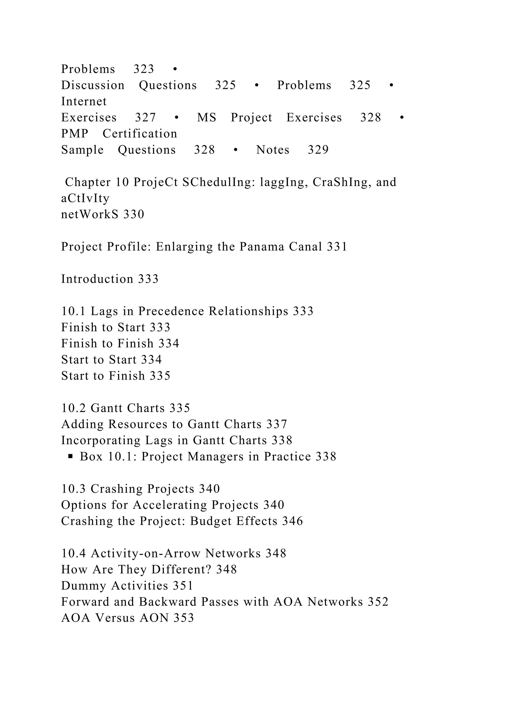 Problems 323 •
Discussion Questions 325 • Problems 325 •
Internet
Exercises 327 • MS Project Exercises 328 •
PMP Certification
Sample Questions 328 • Notes 329
Chapter 10 ProjeCt SChedulIng: laggIng, CraShIng, and
aCtIvIty
netWorkS 330
Project Profile: Enlarging the Panama Canal 331
Introduction 333
10.1 Lags in Precedence Relationships 333
Finish to Start 333
Finish to Finish 334
Start to Start 334
Start to Finish 335
10.2 Gantt Charts 335
Adding Resources to Gantt Charts 337
Incorporating Lags in Gantt Charts 338
◾ Box 10.1: Project Managers in Practice 338
10.3 Crashing Projects 340
Options for Accelerating Projects 340
Crashing the Project: Budget Effects 346
10.4 Activity-on-Arrow Networks 348
How Are They Different? 348
Dummy Activities 351
Forward and Backward Passes with AOA Networks 352
AOA Versus AON 353
 