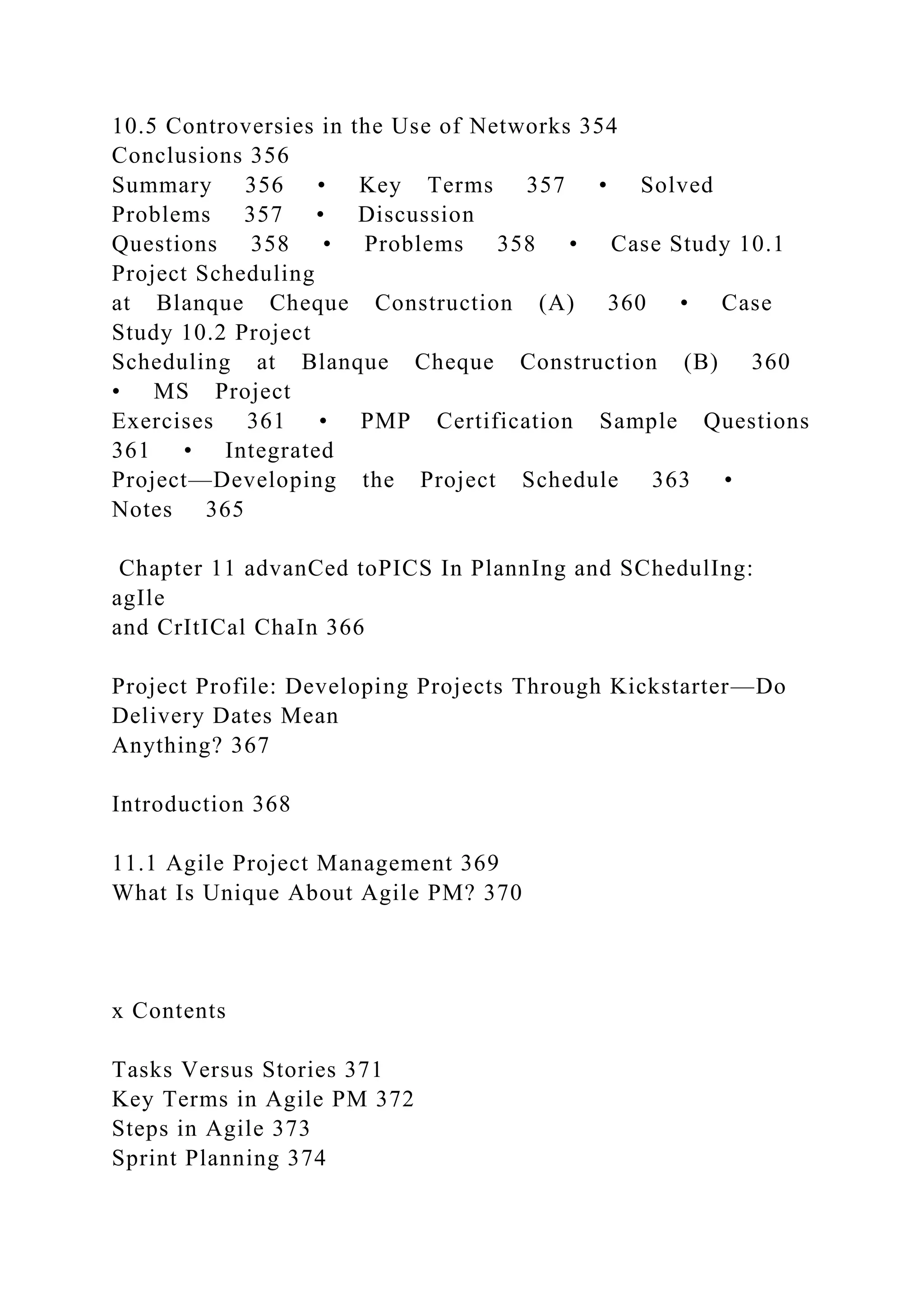 10.5 Controversies in the Use of Networks 354
Conclusions 356
Summary 356 • Key Terms 357 • Solved
Problems 357 • Discussion
Questions 358 • Problems 358 • Case Study 10.1
Project Scheduling
at Blanque Cheque Construction (A) 360 • Case
Study 10.2 Project
Scheduling at Blanque Cheque Construction (B) 360
• MS Project
Exercises 361 • PMP Certification Sample Questions
361 • Integrated
Project—Developing the Project Schedule 363 •
Notes 365
Chapter 11 advanCed toPICS In PlannIng and SChedulIng:
agIle
and CrItICal ChaIn 366
Project Profile: Developing Projects Through Kickstarter—Do
Delivery Dates Mean
Anything? 367
Introduction 368
11.1 Agile Project Management 369
What Is Unique About Agile PM? 370
x Contents
Tasks Versus Stories 371
Key Terms in Agile PM 372
Steps in Agile 373
Sprint Planning 374
 