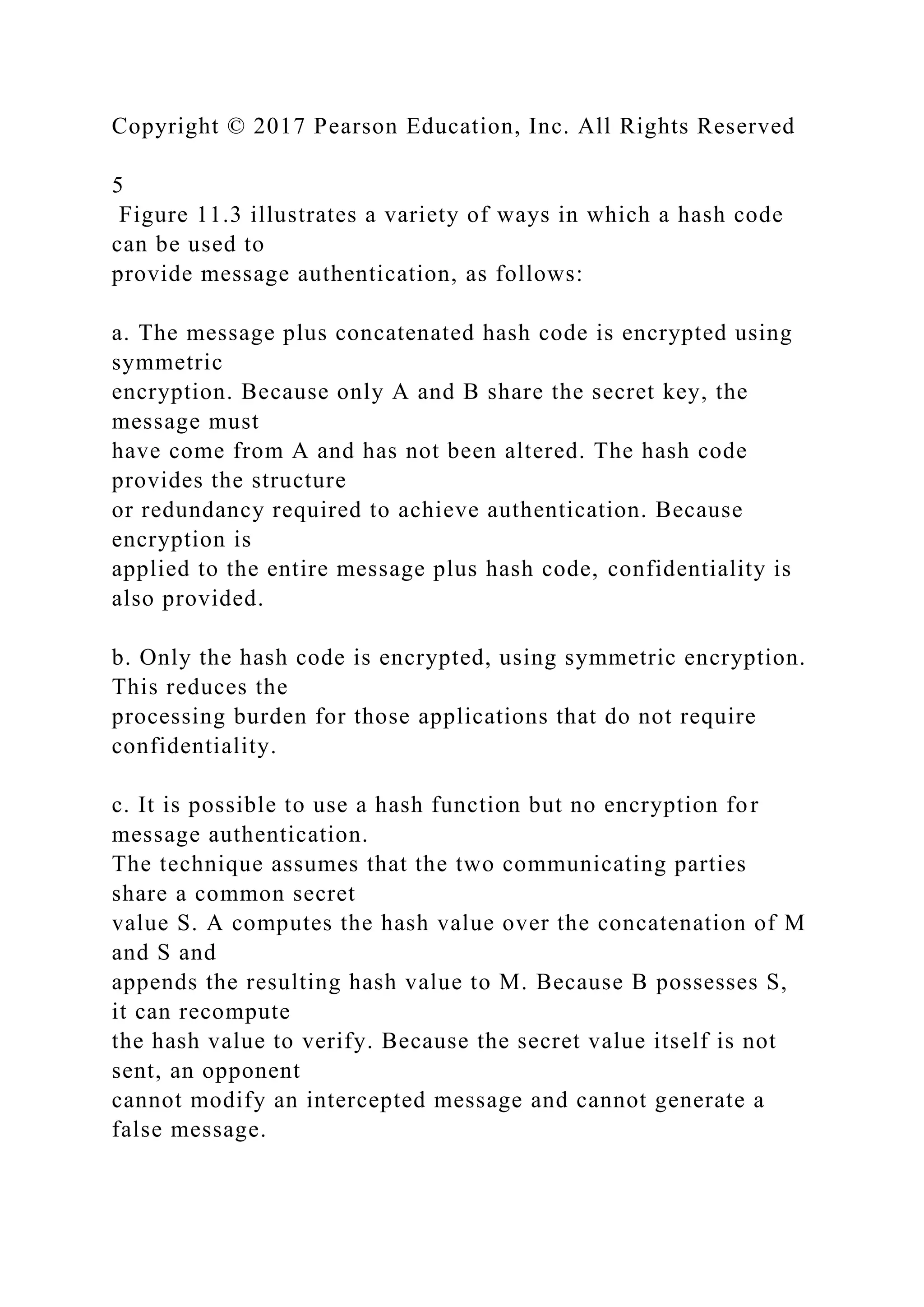 Copyright © 2017 Pearson Education, Inc. All Rights Reserved
5
Figure 11.3 illustrates a variety of ways in which a hash code
can be used to
provide message authentication, as follows:
a. The message plus concatenated hash code is encrypted using
symmetric
encryption. Because only A and B share the secret key, the
message must
have come from A and has not been altered. The hash code
provides the structure
or redundancy required to achieve authentication. Because
encryption is
applied to the entire message plus hash code, confidentiality is
also provided.
b. Only the hash code is encrypted, using symmetric encryption.
This reduces the
processing burden for those applications that do not require
confidentiality.
c. It is possible to use a hash function but no encryption for
message authentication.
The technique assumes that the two communicating parties
share a common secret
value S. A computes the hash value over the concatenation of M
and S and
appends the resulting hash value to M. Because B possesses S,
it can recompute
the hash value to verify. Because the secret value itself is not
sent, an opponent
cannot modify an intercepted message and cannot generate a
false message.
 