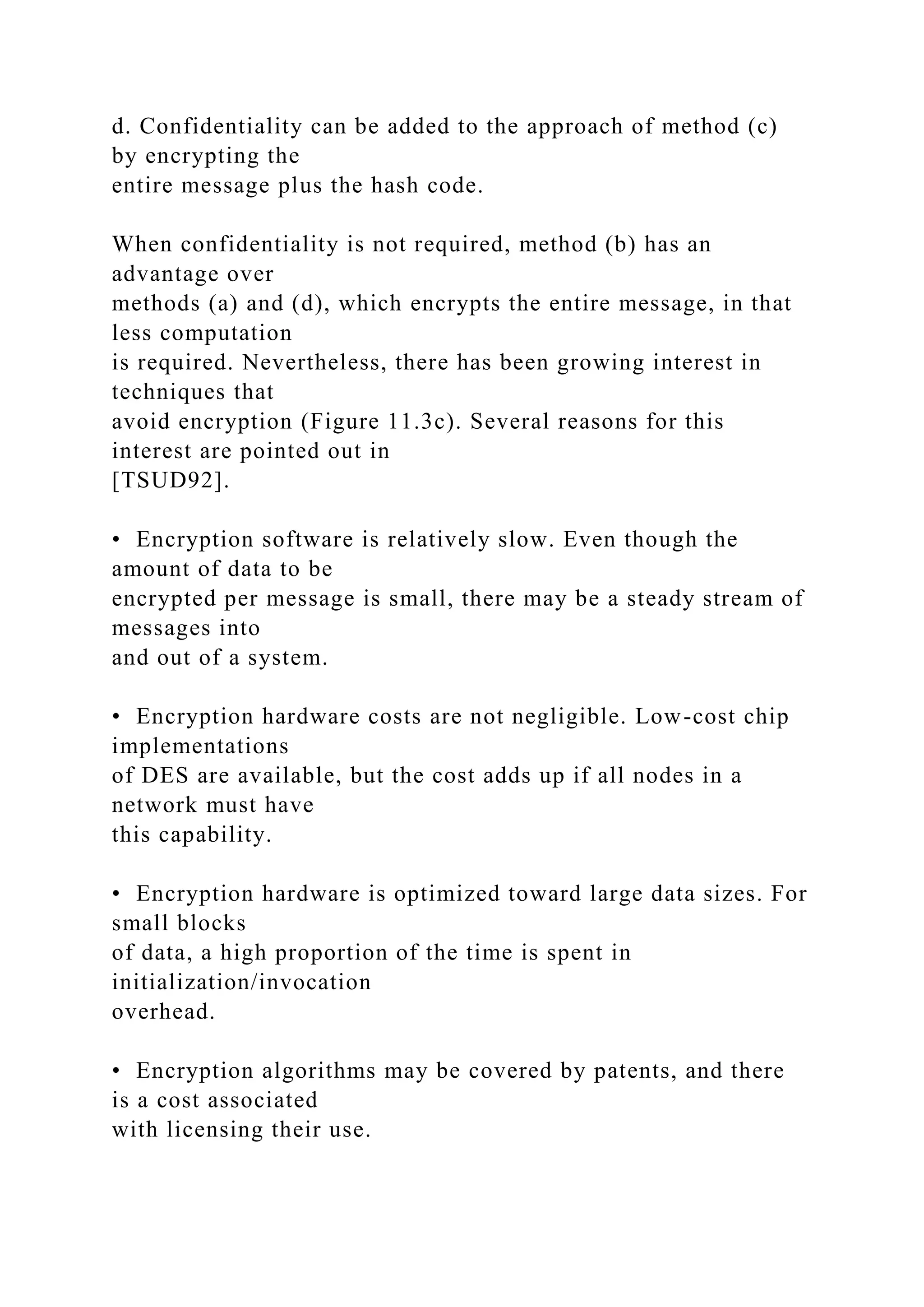 d. Confidentiality can be added to the approach of method (c)
by encrypting the
entire message plus the hash code.
When confidentiality is not required, method (b) has an
advantage over
methods (a) and (d), which encrypts the entire message, in that
less computation
is required. Nevertheless, there has been growing interest in
techniques that
avoid encryption (Figure 11.3c). Several reasons for this
interest are pointed out in
[TSUD92].
• Encryption software is relatively slow. Even though the
amount of data to be
encrypted per message is small, there may be a steady stream of
messages into
and out of a system.
• Encryption hardware costs are not negligible. Low-cost chip
implementations
of DES are available, but the cost adds up if all nodes in a
network must have
this capability.
• Encryption hardware is optimized toward large data sizes. For
small blocks
of data, a high proportion of the time is spent in
initialization/invocation
overhead.
• Encryption algorithms may be covered by patents, and there
is a cost associated
with licensing their use.
 
