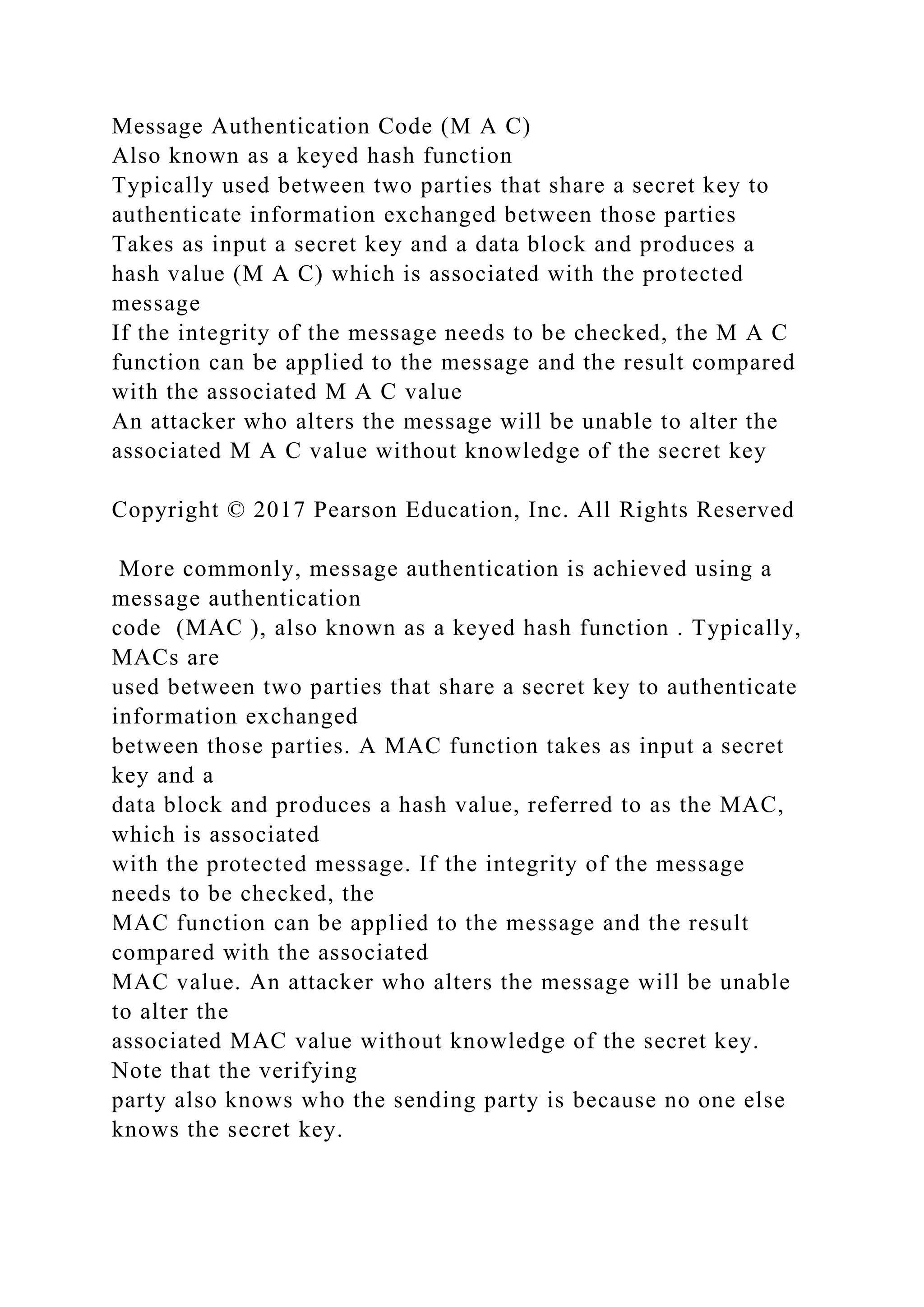 Message Authentication Code (M A C)
Also known as a keyed hash function
Typically used between two parties that share a secret key to
authenticate information exchanged between those parties
Takes as input a secret key and a data block and produces a
hash value (M A C) which is associated with the protected
message
If the integrity of the message needs to be checked, the M A C
function can be applied to the message and the result compared
with the associated M A C value
An attacker who alters the message will be unable to alter the
associated M A C value without knowledge of the secret key
Copyright © 2017 Pearson Education, Inc. All Rights Reserved
More commonly, message authentication is achieved using a
message authentication
code (MAC ), also known as a keyed hash function . Typically,
MACs are
used between two parties that share a secret key to authenticate
information exchanged
between those parties. A MAC function takes as input a secret
key and a
data block and produces a hash value, referred to as the MAC,
which is associated
with the protected message. If the integrity of the message
needs to be checked, the
MAC function can be applied to the message and the result
compared with the associated
MAC value. An attacker who alters the message will be unable
to alter the
associated MAC value without knowledge of the secret key.
Note that the verifying
party also knows who the sending party is because no one else
knows the secret key.
 