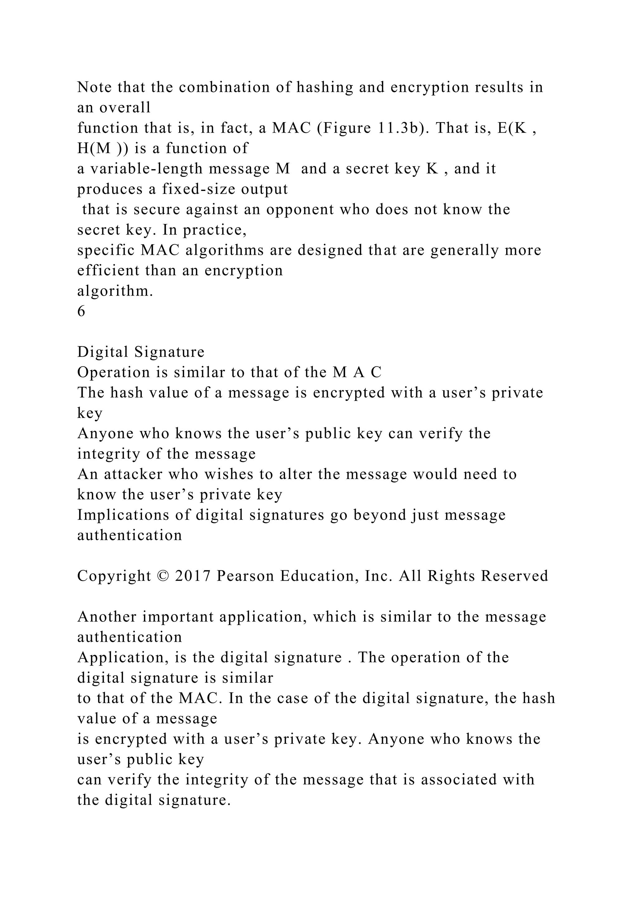 Note that the combination of hashing and encryption results in
an overall
function that is, in fact, a MAC (Figure 11.3b). That is, E(K ,
H(M )) is a function of
a variable-length message M and a secret key K , and it
produces a fixed-size output
that is secure against an opponent who does not know the
secret key. In practice,
specific MAC algorithms are designed that are generally more
efficient than an encryption
algorithm.
6
Digital Signature
Operation is similar to that of the M A C
The hash value of a message is encrypted with a user’s private
key
Anyone who knows the user’s public key can verify the
integrity of the message
An attacker who wishes to alter the message would need to
know the user’s private key
Implications of digital signatures go beyond just message
authentication
Copyright © 2017 Pearson Education, Inc. All Rights Reserved
Another important application, which is similar to the message
authentication
Application, is the digital signature . The operation of the
digital signature is similar
to that of the MAC. In the case of the digital signature, the hash
value of a message
is encrypted with a user’s private key. Anyone who knows the
user’s public key
can verify the integrity of the message that is associated with
the digital signature.
 