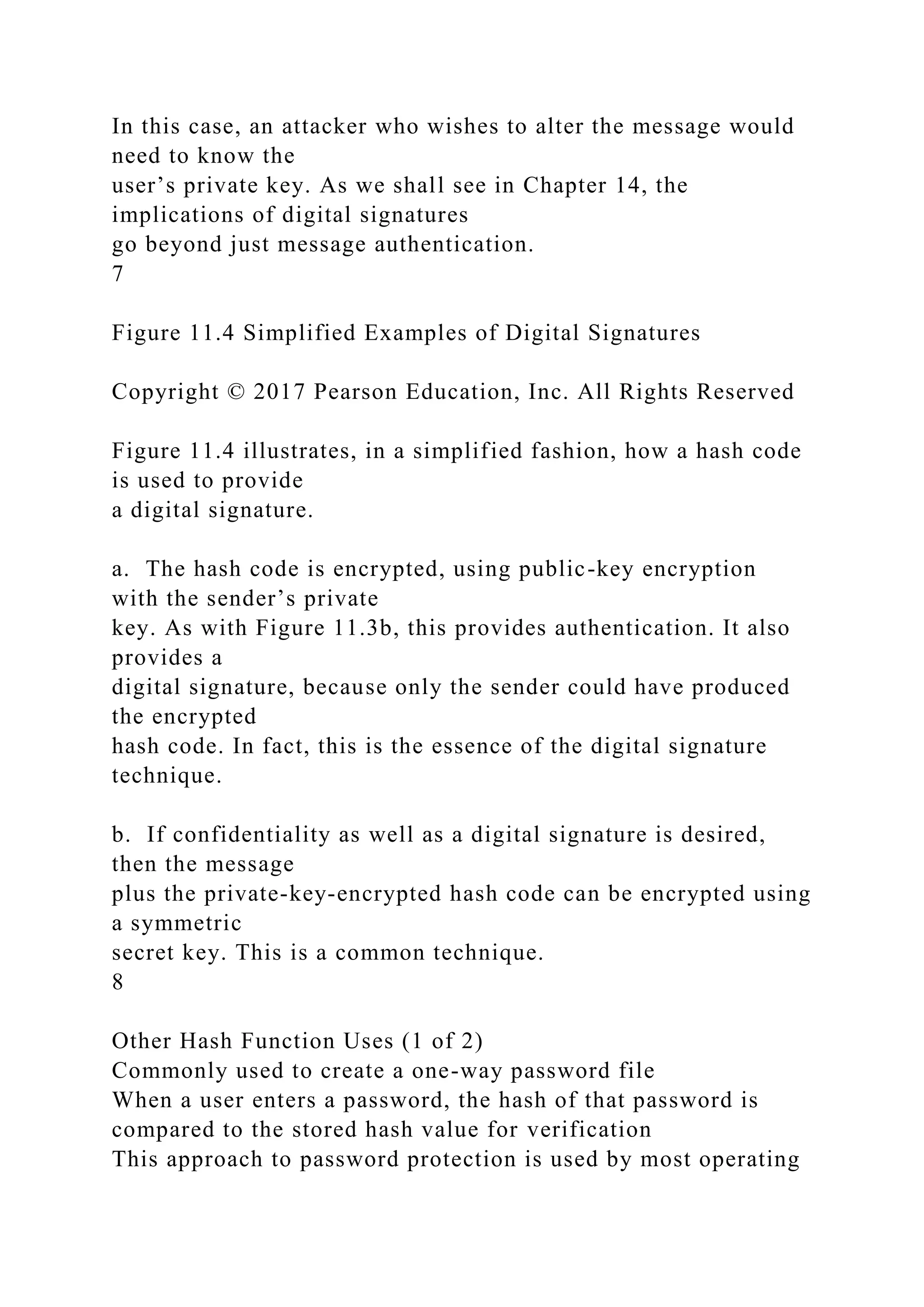 In this case, an attacker who wishes to alter the message would
need to know the
user’s private key. As we shall see in Chapter 14, the
implications of digital signatures
go beyond just message authentication.
7
Figure 11.4 Simplified Examples of Digital Signatures
Copyright © 2017 Pearson Education, Inc. All Rights Reserved
Figure 11.4 illustrates, in a simplified fashion, how a hash code
is used to provide
a digital signature.
a. The hash code is encrypted, using public-key encryption
with the sender’s private
key. As with Figure 11.3b, this provides authentication. It also
provides a
digital signature, because only the sender could have produced
the encrypted
hash code. In fact, this is the essence of the digital signature
technique.
b. If confidentiality as well as a digital signature is desired,
then the message
plus the private-key-encrypted hash code can be encrypted using
a symmetric
secret key. This is a common technique.
8
Other Hash Function Uses (1 of 2)
Commonly used to create a one-way password file
When a user enters a password, the hash of that password is
compared to the stored hash value for verification
This approach to password protection is used by most operating
 