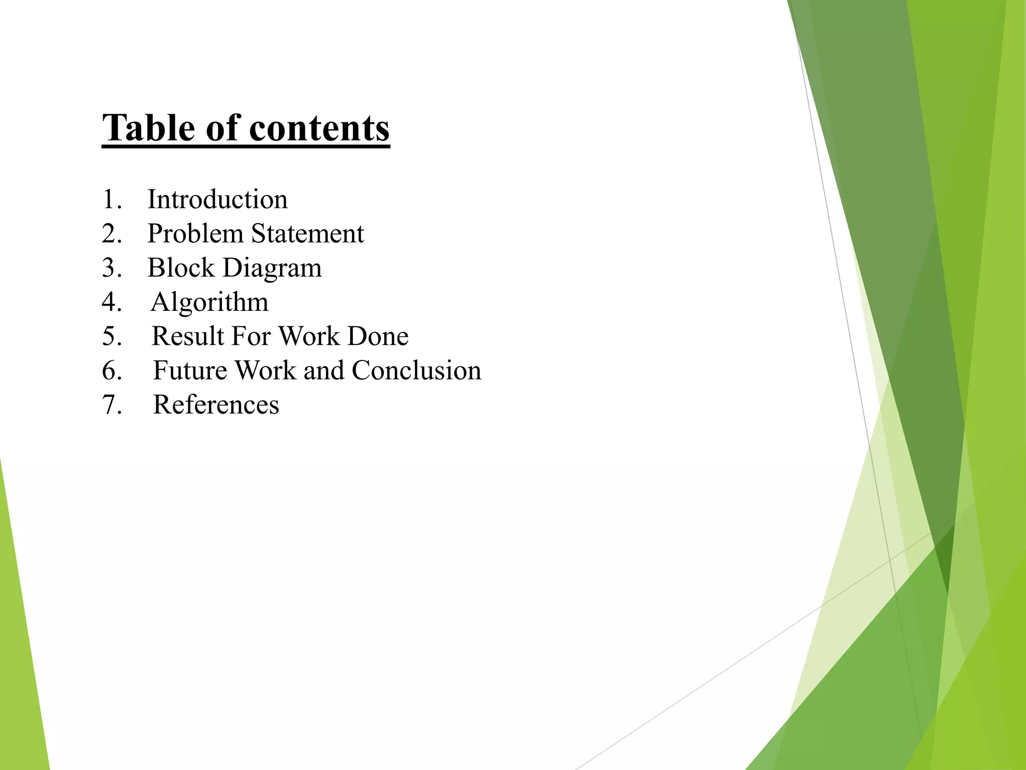 Table of contents
1. Introduction
2. Problem Statement
3. Block Diagram
4. Algorithm
5. Result For Work Done
6. Future Work and Conclusion
7. References
 