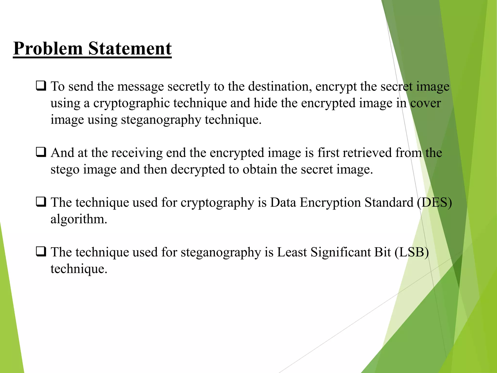 Problem Statement
 To send the message secretly to the destination, encrypt the secret image
using a cryptographic technique and hide the encrypted image in cover
image using steganography technique.
 And at the receiving end the encrypted image is first retrieved from the
stego image and then decrypted to obtain the secret image.
 The technique used for cryptography is Data Encryption Standard (DES)
algorithm.
 The technique used for steganography is Least Significant Bit (LSB)
technique.
 