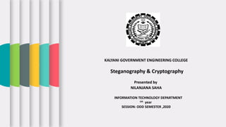KALYANI GOVERNMENT ENGINEERING COLLEGE
Steganography & Cryptography
Presented by
NILANJANA SAHA
INFORMATION TECHNOLOGY DEPARTMENT
1th year
SESSION: ODD SEMESTER ,2020
 