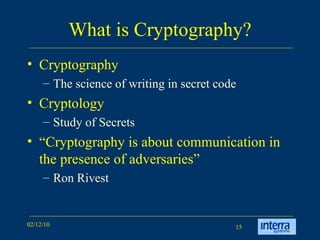 What is Cryptography? Cryptography  The science of writing in secret code  Cryptology Study of Secrets “ Cryptography is about communication in the presence of adversaries” Ron Rivest  
