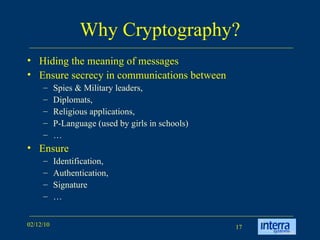 Why Cryptography? Hiding the meaning of messages Ensure secrecy in communications between Spies & Military leaders,  Diplomats,  Religious applications,  P-Language (used by girls in schools) …  Ensure Identification,  Authentication,  Signature  … 
