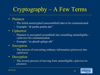 Cryptography – A Few Terms Plaintext The initial unencrypted (unscrambled) data to be communicated. Example: “ dr partha pratim das” Ciphertext Plaintext is encrypted (scrambled) into something unintelligible –  ciphertext  for communication Example: “es qbsuib qsbujn ebt” Encryption  The process of converting ordinary information ( plaintext ) into  ciphertext .  Decryption  The reverse process of moving from unintelligible  ciphertext  to  plaintext .  