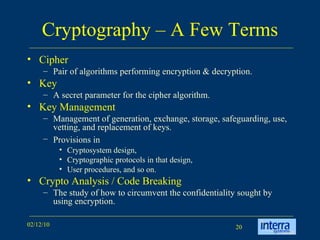 Cryptography – A Few Terms Cipher  Pair of algorithms performing encryption & decryption.  Key A secret parameter for the cipher algorithm.  Key Management Management of generation, exchange, storage, safeguarding, use, vetting, and replacement of keys.  Provisions in   Cryptosystem design,  Cryptographic protocols in that design,  User procedures, and so on. Crypto Analysis / Code Breaking The study of how to circumvent the confidentiality sought by using encryption. 