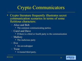 Crypto Communicators Crypto literature frequently illustrates secret communication scenarios in terms of some fictitious characters: Alice and Bob The common communicating parties.  Carol and Dave  If there is a third or fourth party to the communication Mallory  The malicious party Eve  An eavesdropper Trent  A trusted third party. 