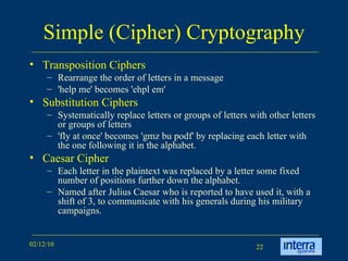 Simple (Cipher) Cryptography Transposition Ciphers Rearrange the order of letters in a message  'help me' becomes 'ehpl em'  Substitution Ciphers Systematically replace letters or groups of letters with other letters or groups of letters  'fly at once' becomes 'gmz bu podf' by replacing each letter with the one following it in the alphabet.  Caesar Cipher Each letter in the plaintext was replaced by a letter some fixed number of positions further down the alphabet.  Named after Julius Caesar who is reported to have used it, with a shift of 3, to communicate with his generals during his military campaigns.  