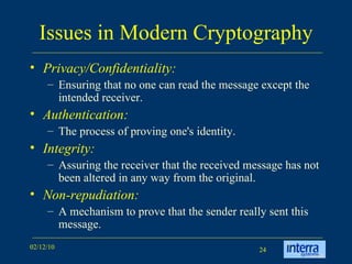 Issues in Modern Cryptography Privacy/Confidentiality:   Ensuring that no one can read the message except the intended receiver.  Authentication:   The process of proving one's identity.  Integrity:   Assuring the receiver that the received message has not been altered in any way from the original.  Non-repudiation:   A mechanism to prove that the sender really sent this message.  