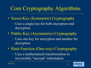 Core Cryptography Algorithms Secret-Key (Symmetric) Cryptography Uses a single key for both encryption and decryption  Public-Key (Asymmetric) Cryptography Uses one key for encryption and another for decryption  Hash Function (One-way) Cryptography Uses a mathematical transformation to irreversibly "encrypt" information  